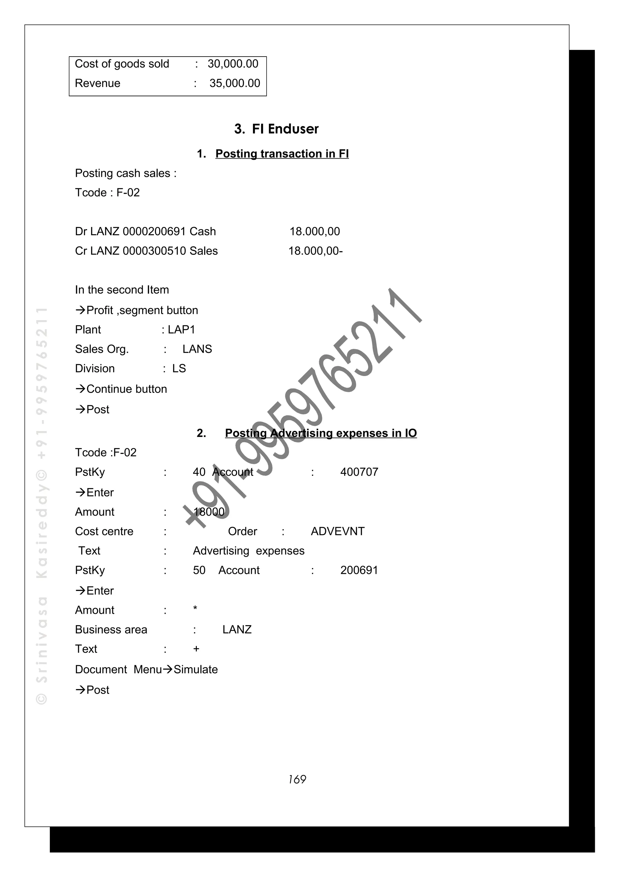 ©SrinivasaKasireddy©+91-9959765211
Cost of goods sold : 30,000.00
Revenue : 35,000.00
3. FI Enduser
1. Posting transaction in FI
Posting cash sales :
Tcode : F-02
Dr LANZ 0000200691 Cash 18.000,00
Cr LANZ 0000300510 Sales 18.000,00-
In the second Item
Profit ,segment button
Plant : LAP1
Sales Org. : LANS
Division : LS
Continue button
Post
2. Posting Advertising expenses in IO
Tcode :F-02
PstKy : 40 Account : 400707
Enter
Amount : 18000
Cost centre : Order : ADVEVNT
Text : Advertising expenses
PstKy : 50 Account : 200691
Enter
Amount : *
Business area : LANZ
Text : +
Document MenuSimulate
Post
169
 
