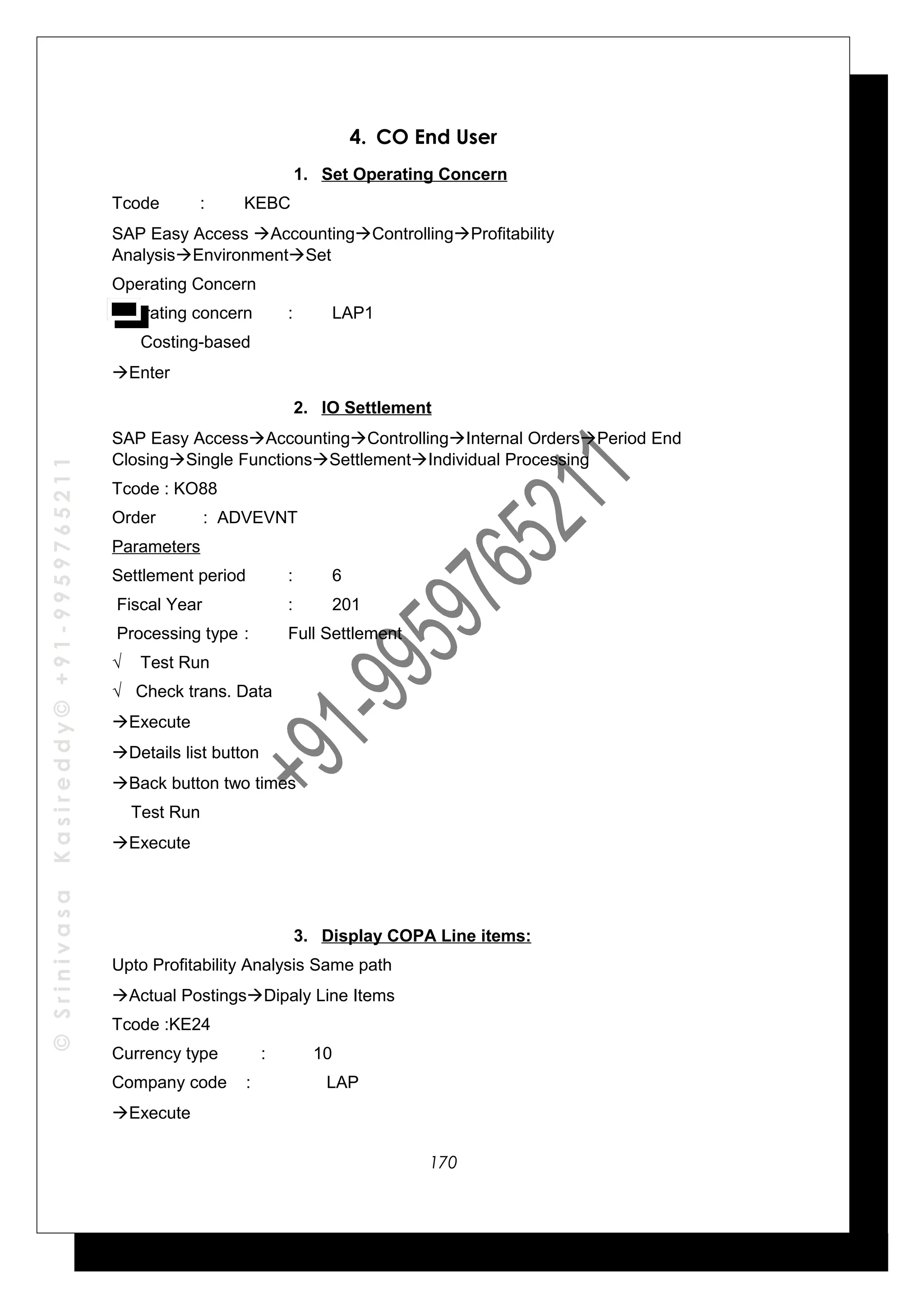 ©SrinivasaKasireddy©+91-9959765211
4. CO End User
1. Set Operating Concern
Tcode : KEBC
SAP Easy Access AccountingControllingProfitability
AnalysisEnvironmentSet
Operating Concern
Operating concern : LAP1
Costing-based
Enter
2. IO Settlement
SAP Easy AccessAccountingControllingInternal OrdersPeriod End
ClosingSingle FunctionsSettlementIndividual Processing
Tcode : KO88
Order : ADVEVNT
Parameters
Settlement period : 6
Fiscal Year : 201
Processing type : Full Settlement
√ Test Run
√ Check trans. Data
Execute
Details list button
Back button two times
Test Run
Execute
3. Display COPA Line items:
Upto Profitability Analysis Same path
Actual PostingsDipaly Line Items
Tcode :KE24
Currency type : 10
Company code : LAP
Execute
170
 