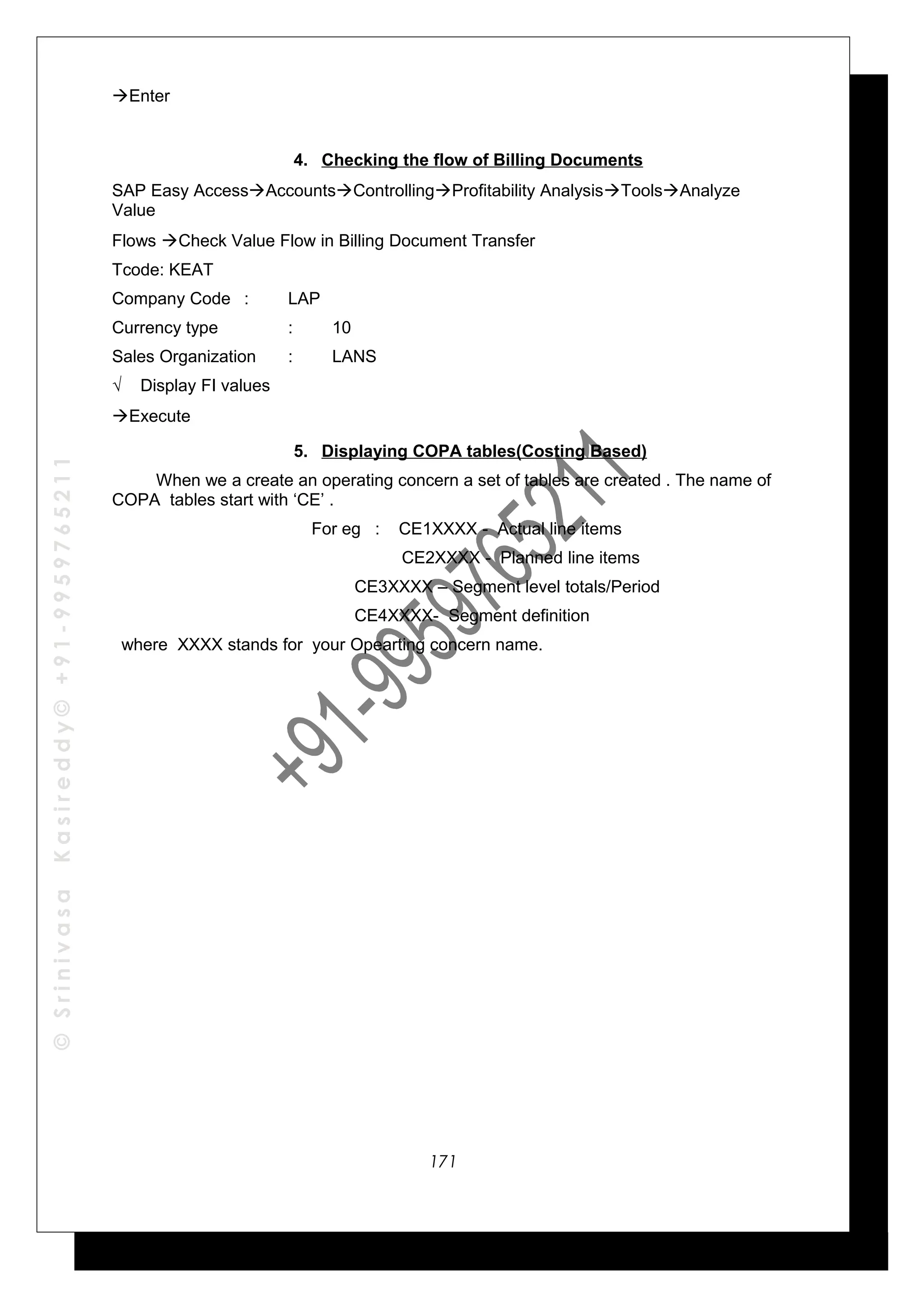©SrinivasaKasireddy©+91-9959765211
Enter
4. Checking the flow of Billing Documents
SAP Easy AccessAccountsControllingProfitability AnalysisToolsAnalyze
Value
Flows Check Value Flow in Billing Document Transfer
Tcode: KEAT
Company Code : LAP
Currency type : 10
Sales Organization : LANS
√ Display FI values
Execute
5. Displaying COPA tables(Costing Based)
When we a create an operating concern a set of tables are created . The name of
COPA tables start with ‘CE’ .
For eg : CE1XXXX - Actual line items
CE2XXXX - Planned line items
CE3XXXX – Segment level totals/Period
CE4XXXX- Segment definition
where XXXX stands for your Opearting concern name.
171
 