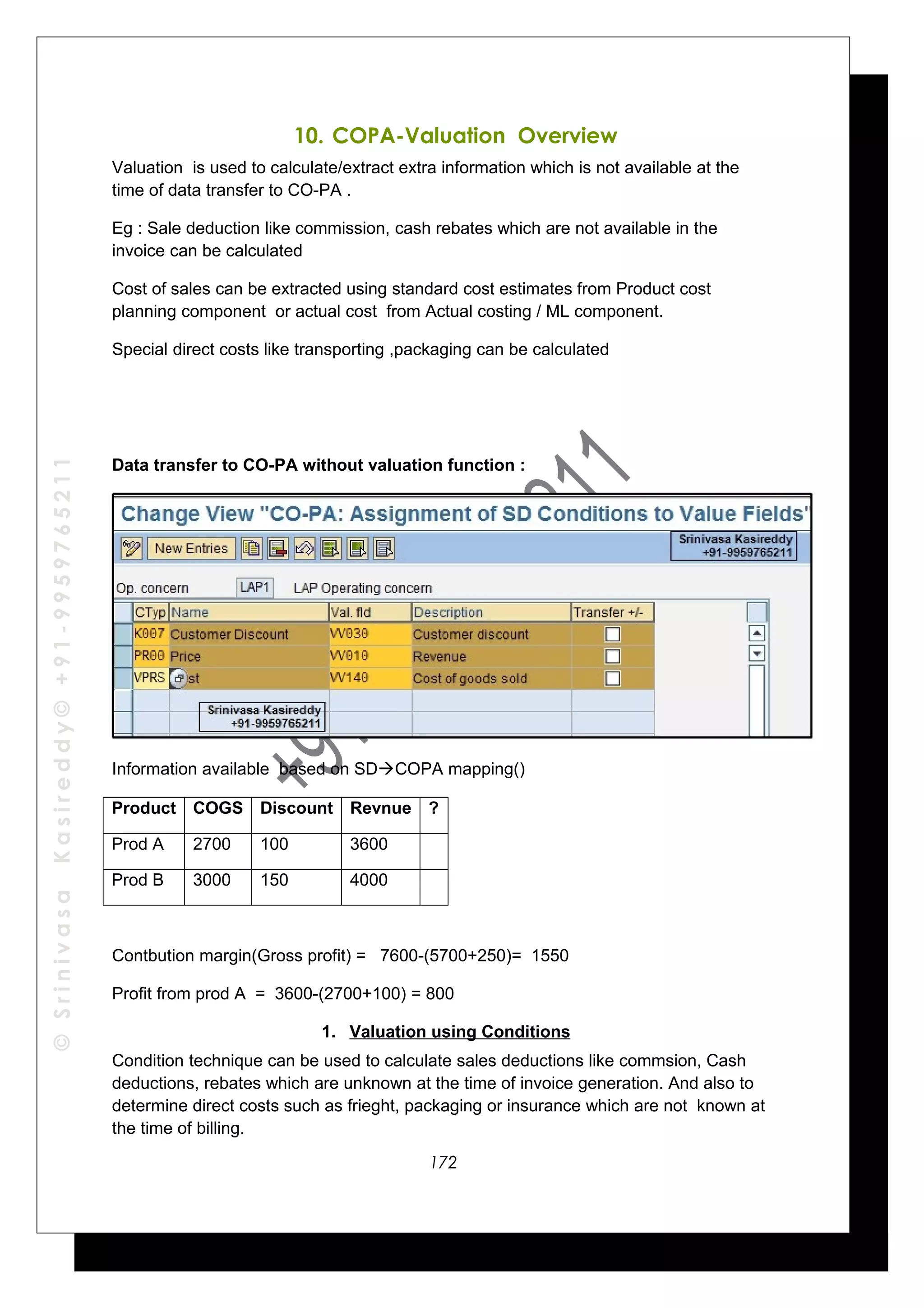 ©SrinivasaKasireddy©+91-9959765211
10. COPA-Valuation Overview
Valuation is used to calculate/extract extra information which is not available at the
time of data transfer to CO-PA .
Eg : Sale deduction like commission, cash rebates which are not available in the
invoice can be calculated
Cost of sales can be extracted using standard cost estimates from Product cost
planning component or actual cost from Actual costing / ML component.
Special direct costs like transporting ,packaging can be calculated
Data transfer to CO-PA without valuation function :
Information available based on SDCOPA mapping()
Product COGS Discount Revnue ?
Prod A 2700 100 3600
Prod B 3000 150 4000
Contbution margin(Gross profit) = 7600-(5700+250)= 1550
Profit from prod A = 3600-(2700+100) = 800
1. Valuation using Conditions
Condition technique can be used to calculate sales deductions like commsion, Cash
deductions, rebates which are unknown at the time of invoice generation. And also to
determine direct costs such as frieght, packaging or insurance which are not known at
the time of billing.
172
 