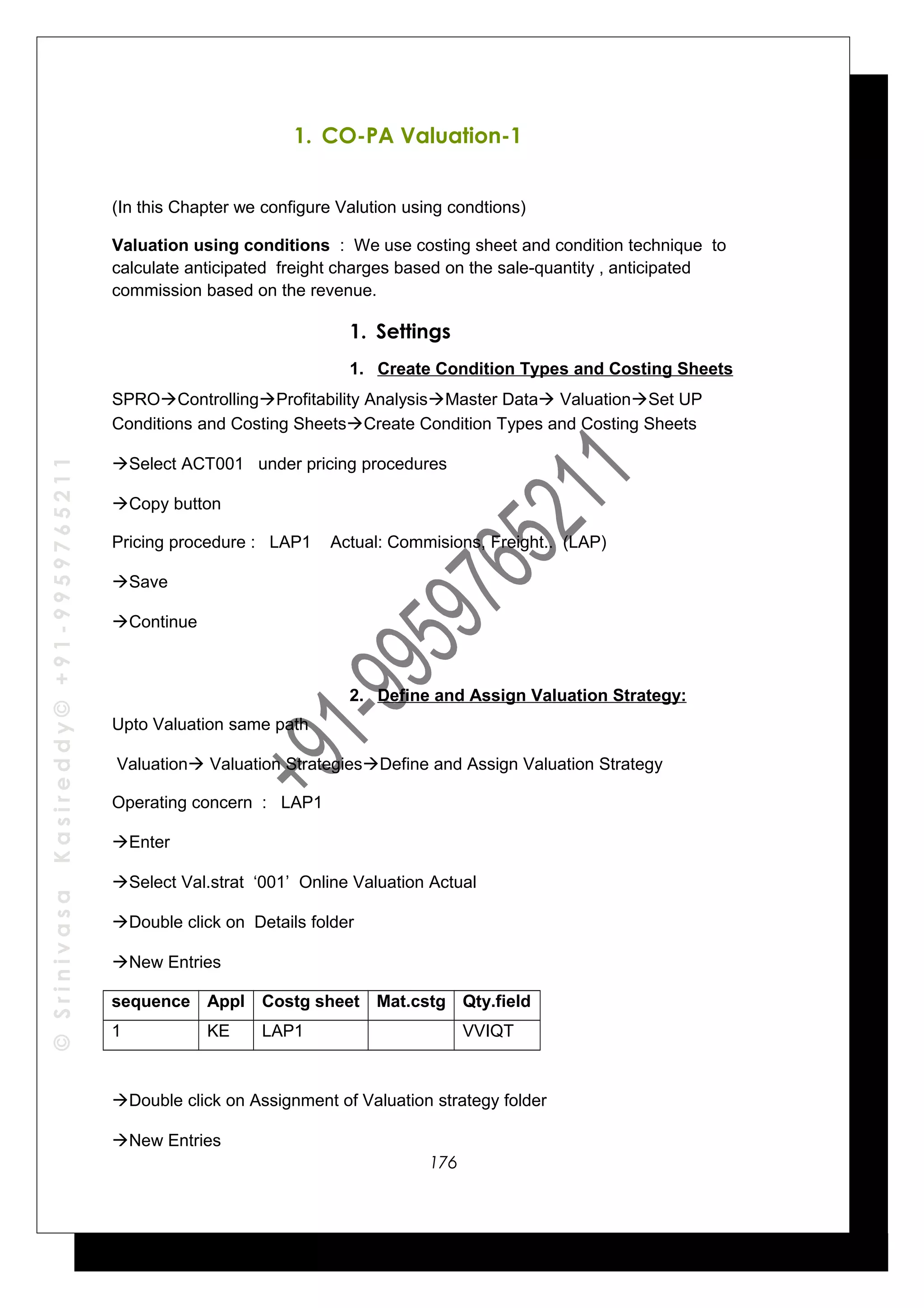 ©SrinivasaKasireddy©+91-9959765211
1. CO-PA Valuation-1
(In this Chapter we configure Valution using condtions)
Valuation using conditions : We use costing sheet and condition technique to
calculate anticipated freight charges based on the sale-quantity , anticipated
commission based on the revenue.
1. Settings
1. Create Condition Types and Costing Sheets
SPROControllingProfitability AnalysisMaster Data ValuationSet UP
Conditions and Costing SheetsCreate Condition Types and Costing Sheets
Select ACT001 under pricing procedures
Copy button
Pricing procedure : LAP1 Actual: Commisions, Freight.. (LAP)
Save
Continue
2. Define and Assign Valuation Strategy:
Upto Valuation same path
Valuation Valuation StrategiesDefine and Assign Valuation Strategy
Operating concern : LAP1
Enter
Select Val.strat ‘001’ Online Valuation Actual
Double click on Details folder
New Entries
sequence Appl Costg sheet Mat.cstg Qty.field
1 KE LAP1 VVIQT
Double click on Assignment of Valuation strategy folder
New Entries
176
 