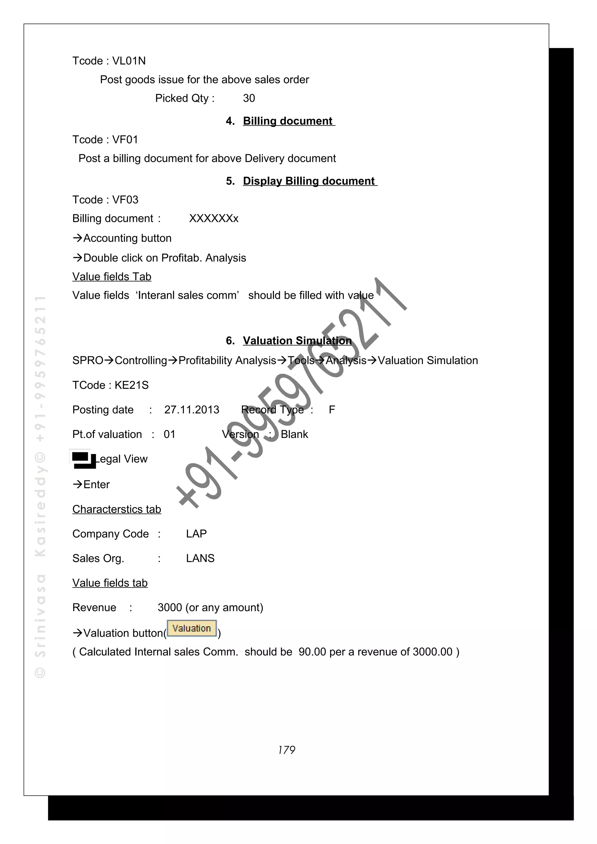 ©SrinivasaKasireddy©+91-9959765211
Tcode : VL01N
Post goods issue for the above sales order
Picked Qty : 30
4. Billing document
Tcode : VF01
Post a billing document for above Delivery document
5. Display Billing document
Tcode : VF03
Billing document : XXXXXXx
Accounting button
Double click on Profitab. Analysis
Value fields Tab
Value fields ‘Interanl sales comm’ should be filled with value
6. Valuation Simulation
SPROControllingProfitability AnalysisToolsAnalysisValuation Simulation
TCode : KE21S
Posting date : 27.11.2013 Record Type : F
Pt.of valuation : 01 Version : Blank
Legal View
Enter
Characterstics tab
Company Code : LAP
Sales Org. : LANS
Value fields tab
Revenue : 3000 (or any amount)
Valuation button( )
( Calculated Internal sales Comm. should be 90.00 per a revenue of 3000.00 )
179
 