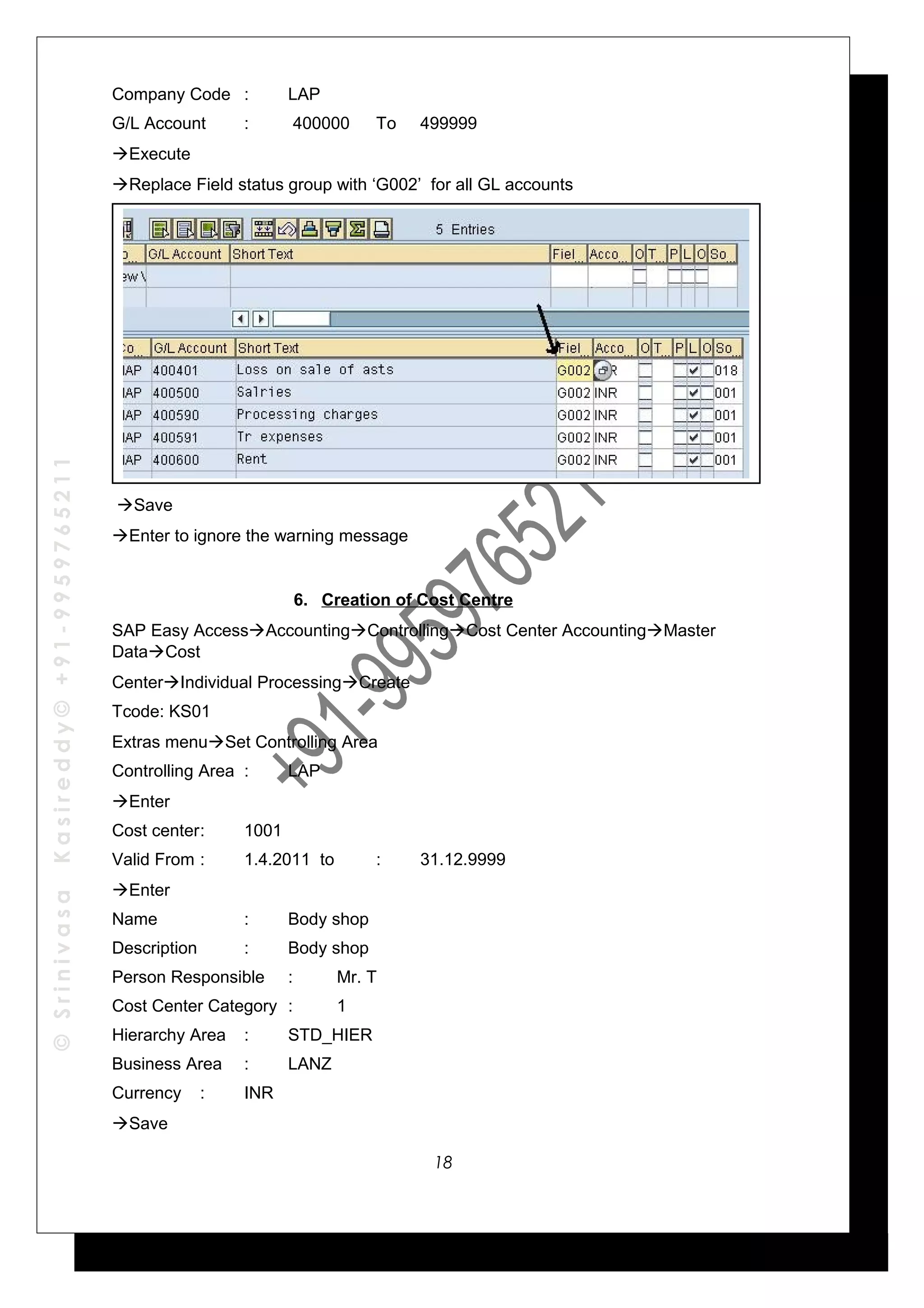 ©SrinivasaKasireddy©+91-9959765211
Company Code : LAP
G/L Account : 400000 To 499999
Execute
Replace Field status group with ‘G002’ for all GL accounts
Save
Enter to ignore the warning message
6. Creation of Cost Centre
SAP Easy AccessAccountingControllingCost Center AccountingMaster
DataCost
CenterIndividual ProcessingCreate
Tcode: KS01
Extras menuSet Controlling Area
Controlling Area : LAP
Enter
Cost center: 1001
Valid From : 1.4.2011 to : 31.12.9999
Enter
Name : Body shop
Description : Body shop
Person Responsible : Mr. T
Cost Center Category : 1
Hierarchy Area : STD_HIER
Business Area : LANZ
Currency : INR
Save
18
 