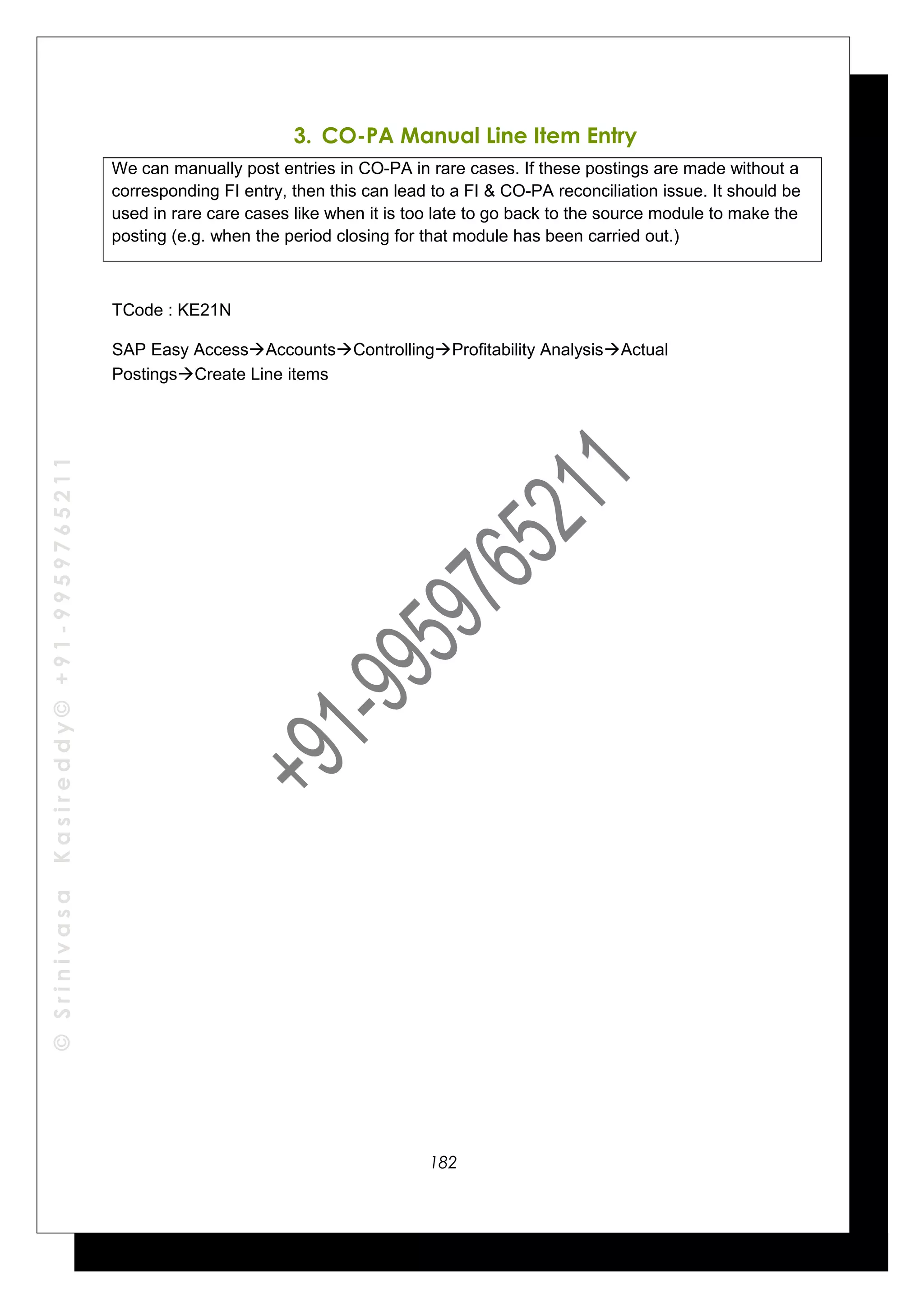 ©SrinivasaKasireddy©+91-9959765211
3. CO-PA Manual Line Item Entry
We can manually post entries in CO-PA in rare cases. If these postings are made without a
corresponding FI entry, then this can lead to a FI & CO-PA reconciliation issue. It should be
used in rare care cases like when it is too late to go back to the source module to make the
posting (e.g. when the period closing for that module has been carried out.)
TCode : KE21N
SAP Easy AccessAccountsControllingProfitability AnalysisActual
PostingsCreate Line items
182
 