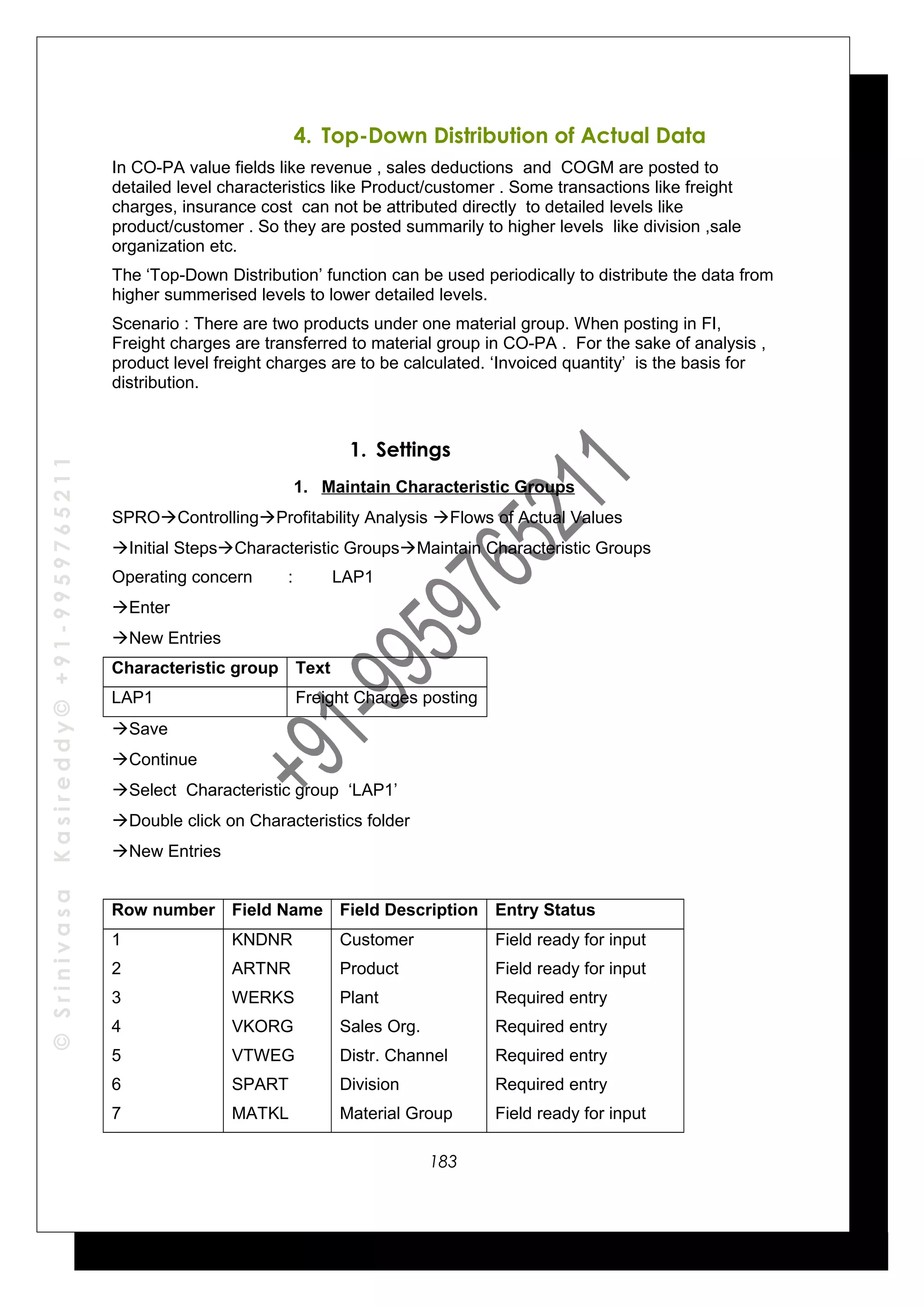©SrinivasaKasireddy©+91-9959765211
4. Top-Down Distribution of Actual Data
In CO-PA value fields like revenue , sales deductions and COGM are posted to
detailed level characteristics like Product/customer . Some transactions like freight
charges, insurance cost can not be attributed directly to detailed levels like
product/customer . So they are posted summarily to higher levels like division ,sale
organization etc.
The ‘Top-Down Distribution’ function can be used periodically to distribute the data from
higher summerised levels to lower detailed levels.
Scenario : There are two products under one material group. When posting in FI,
Freight charges are transferred to material group in CO-PA . For the sake of analysis ,
product level freight charges are to be calculated. ‘Invoiced quantity’ is the basis for
distribution.
1. Settings
1. Maintain Characteristic Groups
SPROControllingProfitability Analysis Flows of Actual Values
Initial StepsCharacteristic GroupsMaintain Characteristic Groups
Operating concern : LAP1
Enter
New Entries
Characteristic group Text
LAP1 Freight Charges posting
Save
Continue
Select Characteristic group ‘LAP1’
Double click on Characteristics folder
New Entries
Row number Field Name Field Description Entry Status
1
2
3
4
5
6
7
KNDNR
ARTNR
WERKS
VKORG
VTWEG
SPART
MATKL
Customer
Product
Plant
Sales Org.
Distr. Channel
Division
Material Group
Field ready for input
Field ready for input
Required entry
Required entry
Required entry
Required entry
Field ready for input
183
 