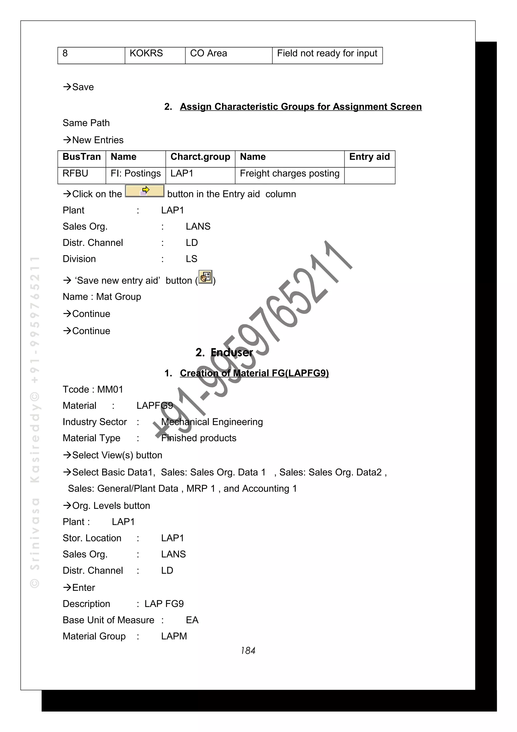 ©SrinivasaKasireddy©+91-9959765211
8 KOKRS CO Area Field not ready for input
Save
2. Assign Characteristic Groups for Assignment Screen
Same Path
New Entries
BusTran Name Charct.group Name Entry aid
RFBU FI: Postings LAP1 Freight charges posting
Click on the button in the Entry aid column
Plant : LAP1
Sales Org. : LANS
Distr. Channel : LD
Division : LS
 ‘Save new entry aid’ button ( )
Name : Mat Group
Continue
Continue
2. Enduser
1. Creation of Material FG(LAPFG9)
Tcode : MM01
Material : LAPFG9
Industry Sector : Mechanical Engineering
Material Type : Finished products
Select View(s) button
Select Basic Data1, Sales: Sales Org. Data 1 , Sales: Sales Org. Data2 ,
Sales: General/Plant Data , MRP 1 , and Accounting 1
Org. Levels button
Plant : LAP1
Stor. Location : LAP1
Sales Org. : LANS
Distr. Channel : LD
Enter
Description : LAP FG9
Base Unit of Measure : EA
Material Group : LAPM
184
 