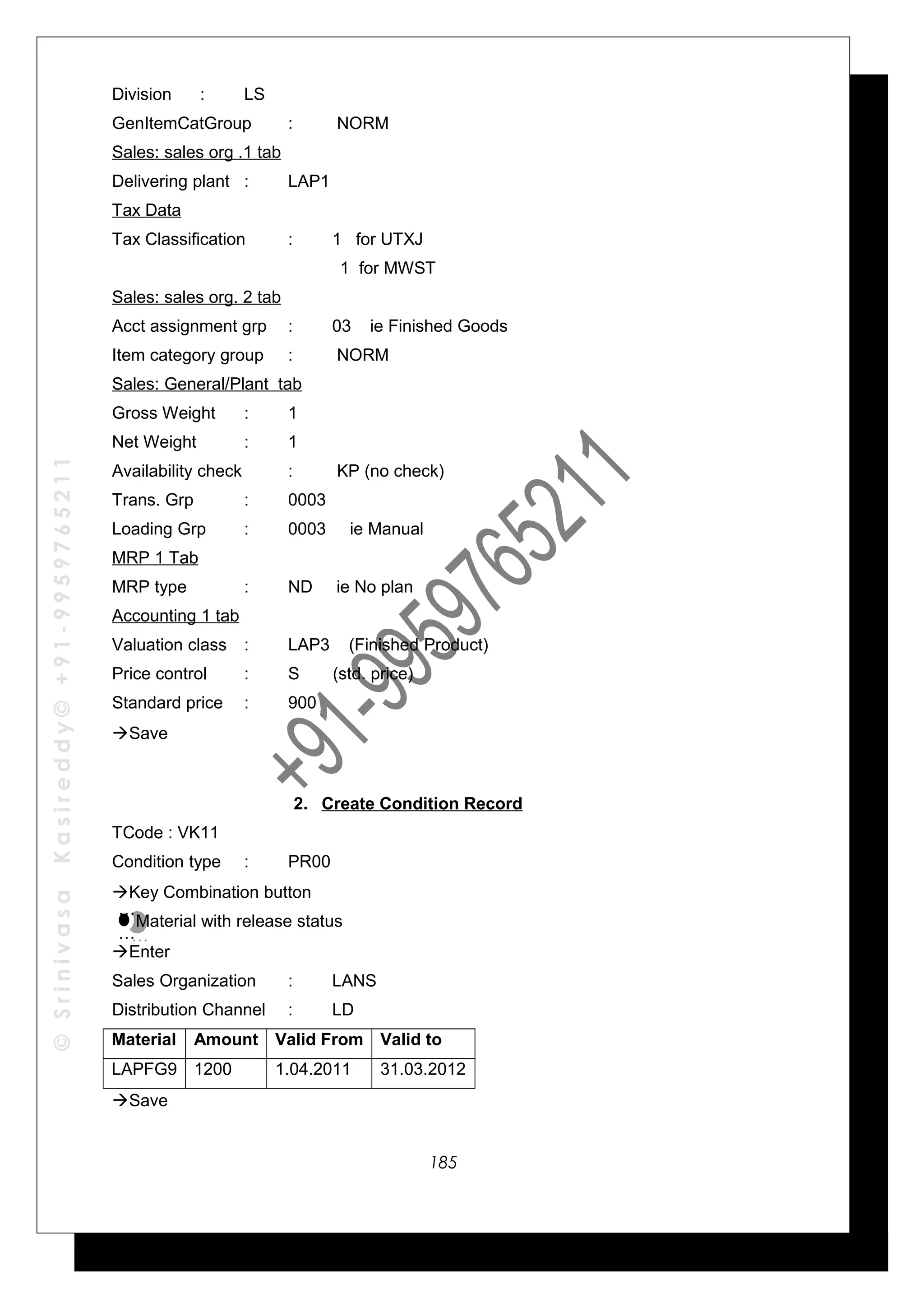 ©SrinivasaKasireddy©+91-9959765211
Division : LS
GenItemCatGroup : NORM
Sales: sales org .1 tab
Delivering plant : LAP1
Tax Data
Tax Classification : 1 for UTXJ
1 for MWST
Sales: sales org. 2 tab
Acct assignment grp : 03 ie Finished Goods
Item category group : NORM
Sales: General/Plant tab
Gross Weight : 1
Net Weight : 1
Availability check : KP (no check)
Trans. Grp : 0003
Loading Grp : 0003 ie Manual
MRP 1 Tab
MRP type : ND ie No plan
Accounting 1 tab
Valuation class : LAP3 (Finished Product)
Price control : S (std. price)
Standard price : 900
Save
2. Create Condition Record
TCode : VK11
Condition type : PR00
Key Combination button
Material with release status
Enter
Sales Organization : LANS
Distribution Channel : LD
Material Amount Valid From Valid to
LAPFG9 1200 1.04.2011 31.03.2012
Save
…
…
…
…
185
 