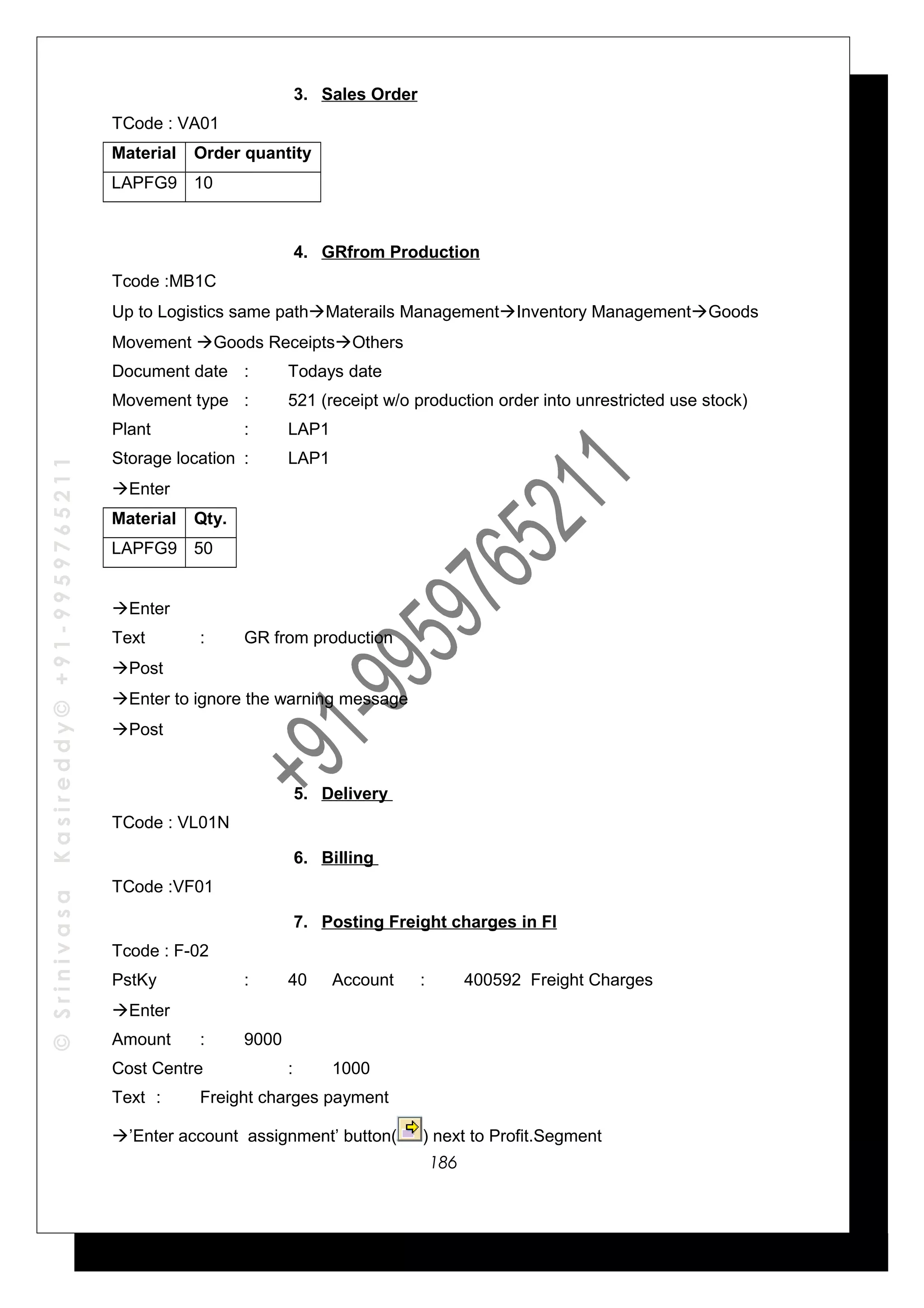©SrinivasaKasireddy©+91-9959765211
3. Sales Order
TCode : VA01
Material Order quantity
LAPFG9 10
4. GRfrom Production
Tcode :MB1C
Up to Logistics same pathMaterails ManagementInventory ManagementGoods
Movement Goods ReceiptsOthers
Document date : Todays date
Movement type : 521 (receipt w/o production order into unrestricted use stock)
Plant : LAP1
Storage location : LAP1
Enter
Material Qty.
LAPFG9 50
Enter
Text : GR from production
Post
Enter to ignore the warning message
Post
5. Delivery
TCode : VL01N
6. Billing
TCode :VF01
7. Posting Freight charges in FI
Tcode : F-02
PstKy : 40 Account : 400592 Freight Charges
Enter
Amount : 9000
Cost Centre : 1000
Text : Freight charges payment
’Enter account assignment’ button( ) next to Profit.Segment
186
 