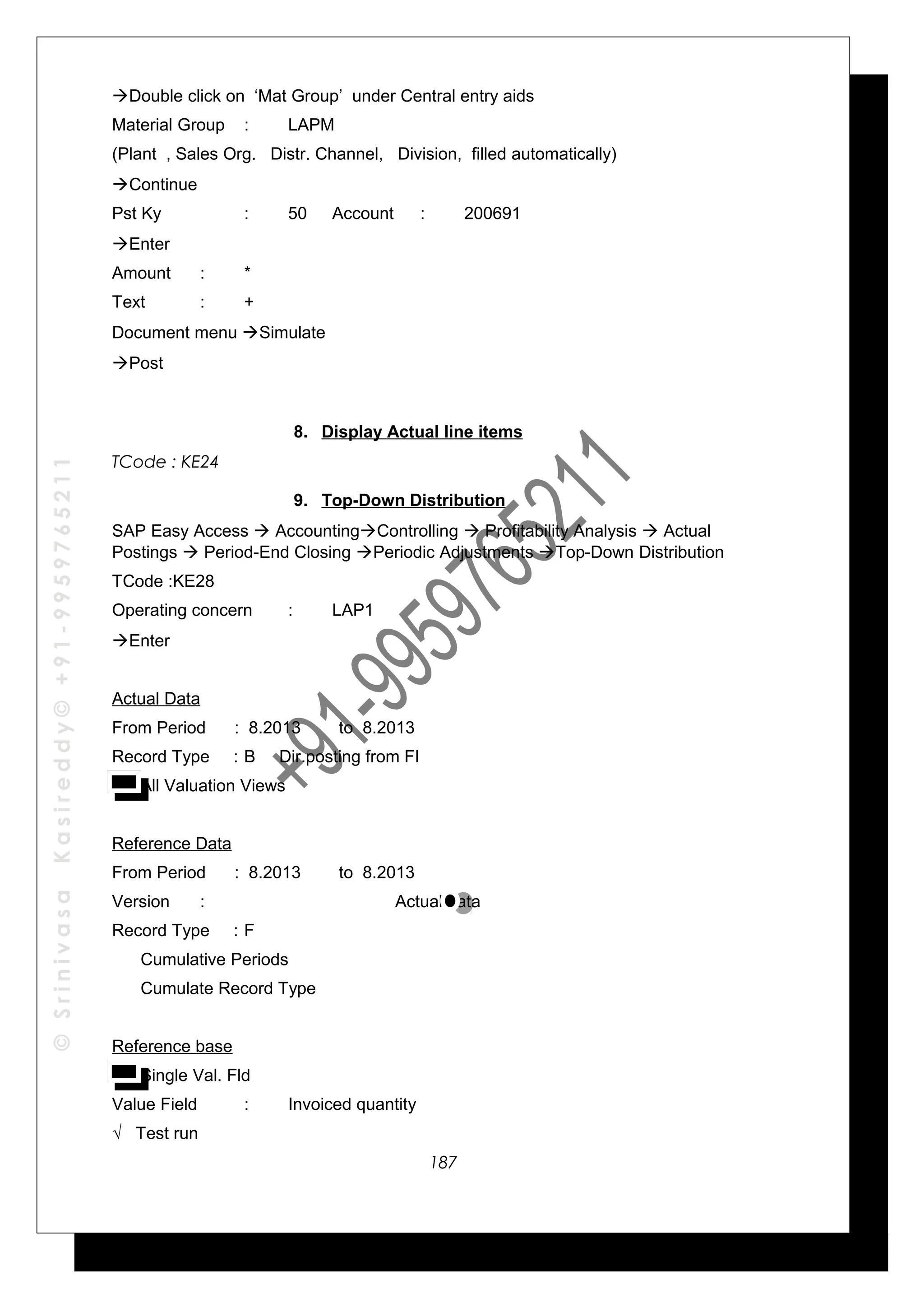 ©SrinivasaKasireddy©+91-9959765211
Double click on ‘Mat Group’ under Central entry aids
Material Group : LAPM
(Plant , Sales Org. Distr. Channel, Division, filled automatically)
Continue
Pst Ky : 50 Account : 200691
Enter
Amount : *
Text : +
Document menu Simulate
Post
8. Display Actual line items
TCode : KE24
9. Top-Down Distribution
SAP Easy Access  AccountingControlling  Profitability Analysis  Actual
Postings  Period-End Closing Periodic Adjustments Top-Down Distribution
TCode :KE28
Operating concern : LAP1
Enter
Actual Data
From Period : 8.2013 to 8.2013
Record Type : B Dir.posting from FI
All Valuation Views
Reference Data
From Period : 8.2013 to 8.2013
Version : Actual data
Record Type : F
Cumulative Periods
Cumulate Record Type
Reference base
Single Val. Fld
Value Field : Invoiced quantity
√ Test run
187
 