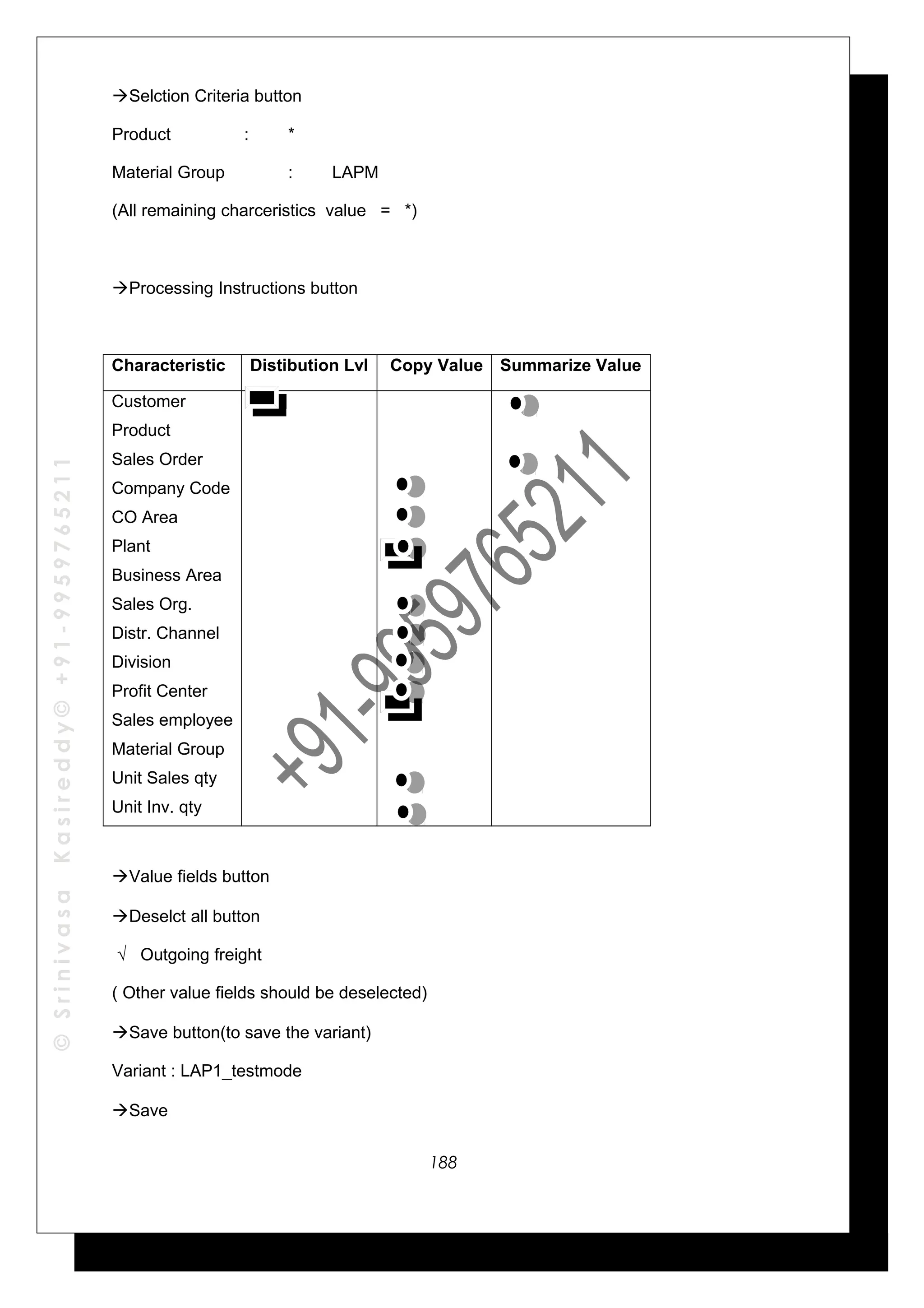 ©SrinivasaKasireddy©+91-9959765211
Selction Criteria button
Product : *
Material Group : LAPM
(All remaining charceristics value = *)
Processing Instructions button
Characteristic Distibution Lvl Copy Value Summarize Value
Customer
Product
Sales Order
Company Code
CO Area
Plant
Business Area
Sales Org.
Distr. Channel
Division
Profit Center
Sales employee
Material Group
Unit Sales qty
Unit Inv. qty
Value fields button
Deselct all button
√ Outgoing freight
( Other value fields should be deselected)
Save button(to save the variant)
Variant : LAP1_testmode
Save
188
 