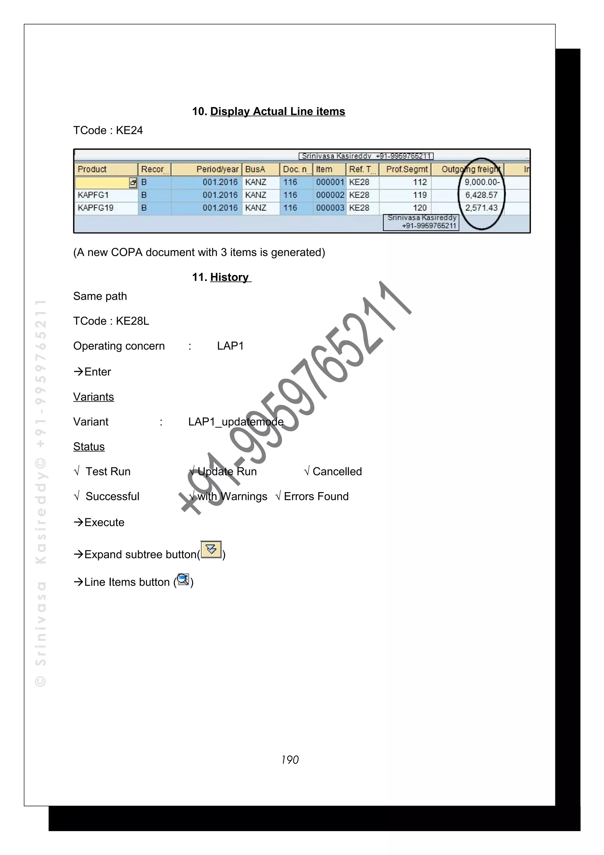 ©SrinivasaKasireddy©+91-9959765211
10. Display Actual Line items
TCode : KE24
(A new COPA document with 3 items is generated)
11. History
Same path
TCode : KE28L
Operating concern : LAP1
Enter
Variants
Variant : LAP1_updatemode
Status
√ Test Run √ Update Run √ Cancelled
√ Successful √ with Warnings √ Errors Found
Execute
Expand subtree button( )
Line Items button ( )
190
 