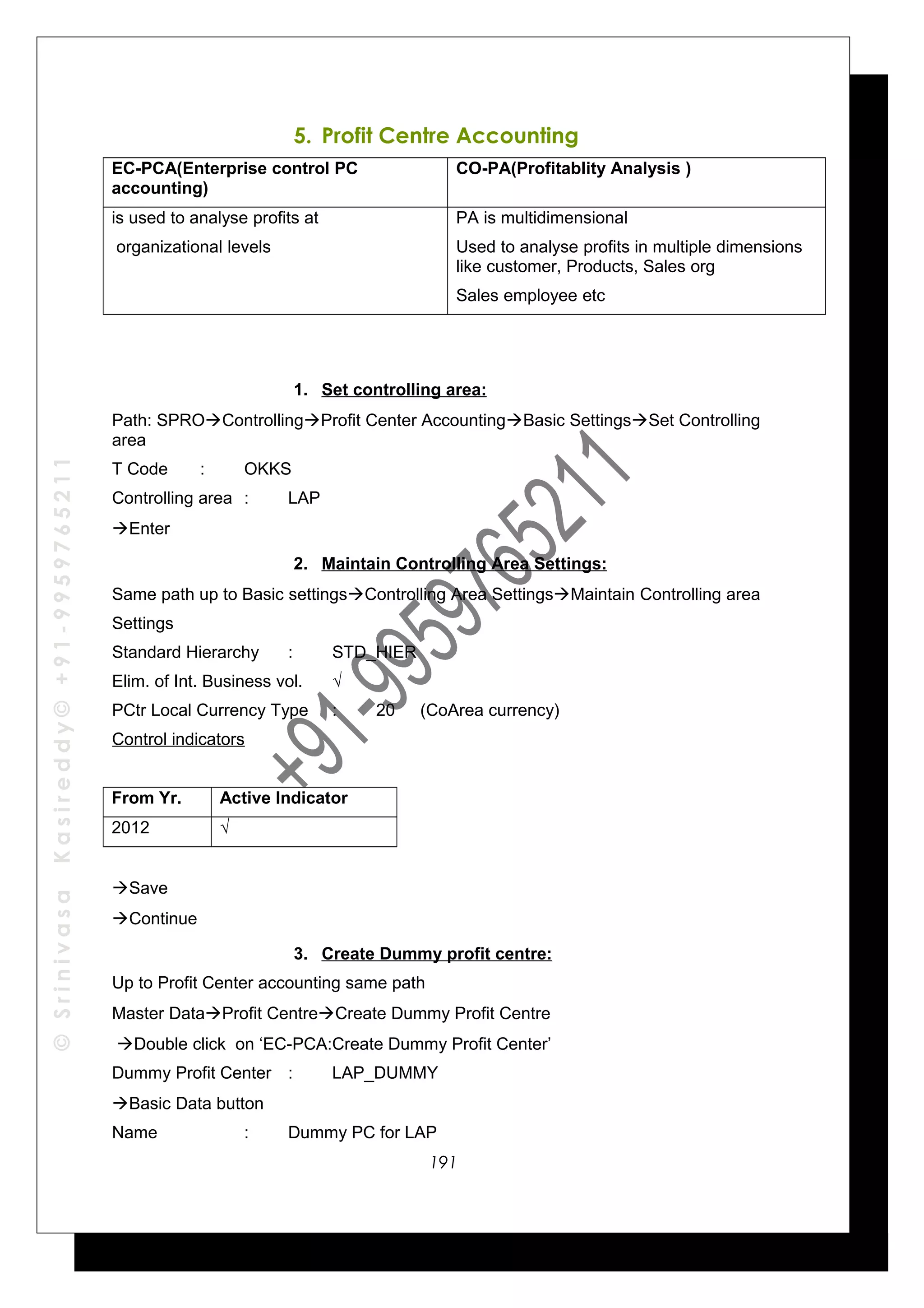 ©SrinivasaKasireddy©+91-9959765211
5. Profit Centre Accounting
EC-PCA(Enterprise control PC
accounting)
CO-PA(Profitablity Analysis )
is used to analyse profits at
organizational levels
PA is multidimensional
Used to analyse profits in multiple dimensions
like customer, Products, Sales org
Sales employee etc
1. Set controlling area:
Path: SPROControllingProfit Center AccountingBasic SettingsSet Controlling
area
T Code : OKKS
Controlling area : LAP
Enter
2. Maintain Controlling Area Settings:
Same path up to Basic settingsControlling Area SettingsMaintain Controlling area
Settings
Standard Hierarchy : STD_HIER
Elim. of Int. Business vol. √
PCtr Local Currency Type : 20 (CoArea currency)
Control indicators
From Yr. Active Indicator
2012 √
Save
Continue
3. Create Dummy profit centre:
Up to Profit Center accounting same path
Master DataProfit CentreCreate Dummy Profit Centre
Double click on ‘EC-PCA:Create Dummy Profit Center’
Dummy Profit Center : LAP_DUMMY
Basic Data button
Name : Dummy PC for LAP
191
 