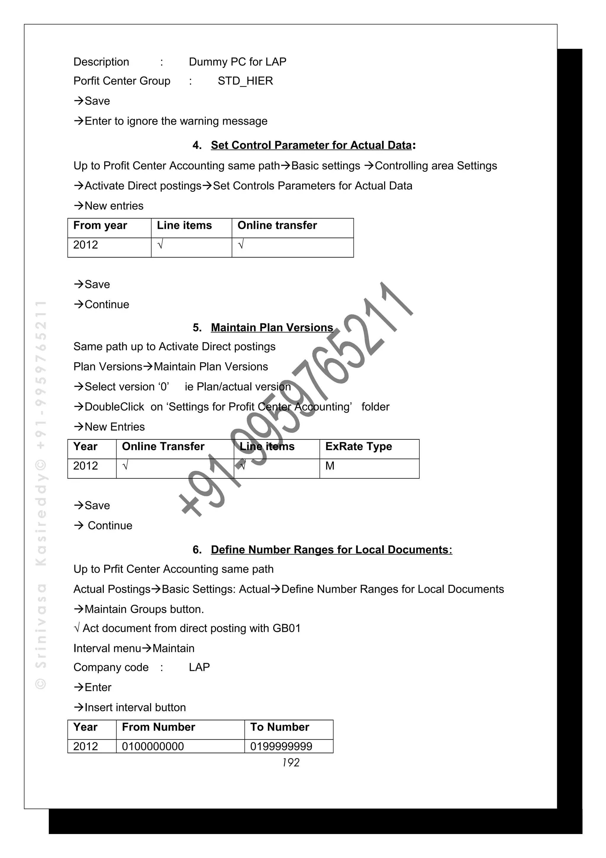 ©SrinivasaKasireddy©+91-9959765211
Description : Dummy PC for LAP
Porfit Center Group : STD_HIER
Save
Enter to ignore the warning message
4. Set Control Parameter for Actual Data:
Up to Profit Center Accounting same pathBasic settings Controlling area Settings
Activate Direct postingsSet Controls Parameters for Actual Data
New entries
From year Line items Online transfer
2012 √ √
Save
Continue
5. Maintain Plan Versions
Same path up to Activate Direct postings
Plan VersionsMaintain Plan Versions
Select version ‘0’ ie Plan/actual version
DoubleClick on ‘Settings for Profit Center Accounting’ folder
New Entries
Year Online Transfer Line items ExRate Type
2012 √ √ M
Save
 Continue
6. Define Number Ranges for Local Documents:
Up to Prfit Center Accounting same path
Actual PostingsBasic Settings: ActualDefine Number Ranges for Local Documents
Maintain Groups button.
√ Act document from direct posting with GB01
Interval menuMaintain
Company code : LAP
Enter
Insert interval button
Year From Number To Number
2012 0100000000 0199999999
192
 