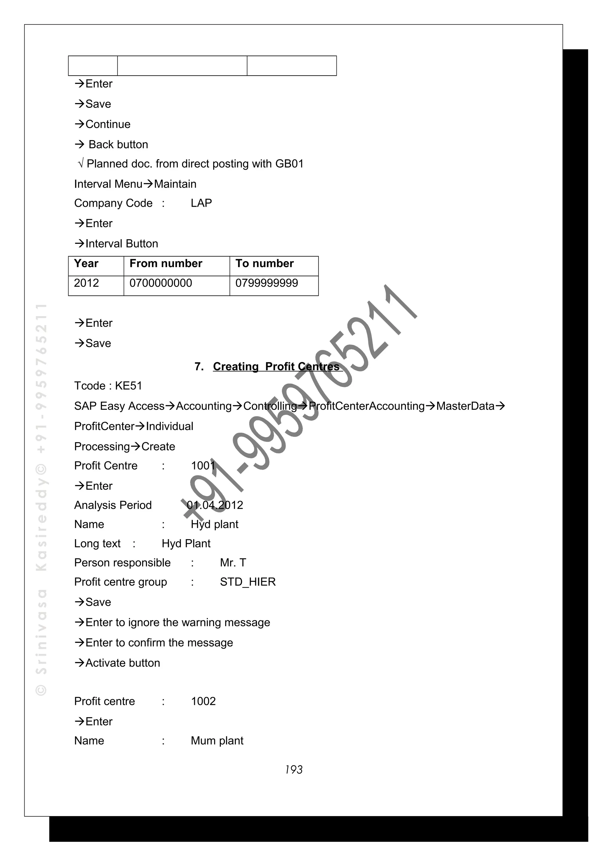 ©SrinivasaKasireddy©+91-9959765211
Enter
Save
Continue
 Back button
√ Planned doc. from direct posting with GB01
Interval MenuMaintain
Company Code : LAP
Enter
Interval Button
Year From number To number
2012 0700000000 0799999999
Enter
Save
7. Creating Profit Centres
Tcode : KE51
SAP Easy AccessAccountingControllingProfitCenterAccountingMasterData
ProfitCenterIndividual
ProcessingCreate
Profit Centre : 1001
Enter
Analysis Period 01.04.2012
Name : Hyd plant
Long text : Hyd Plant
Person responsible : Mr. T
Profit centre group : STD_HIER
Save
Enter to ignore the warning message
Enter to confirm the message
Activate button
Profit centre : 1002
Enter
Name : Mum plant
193
 