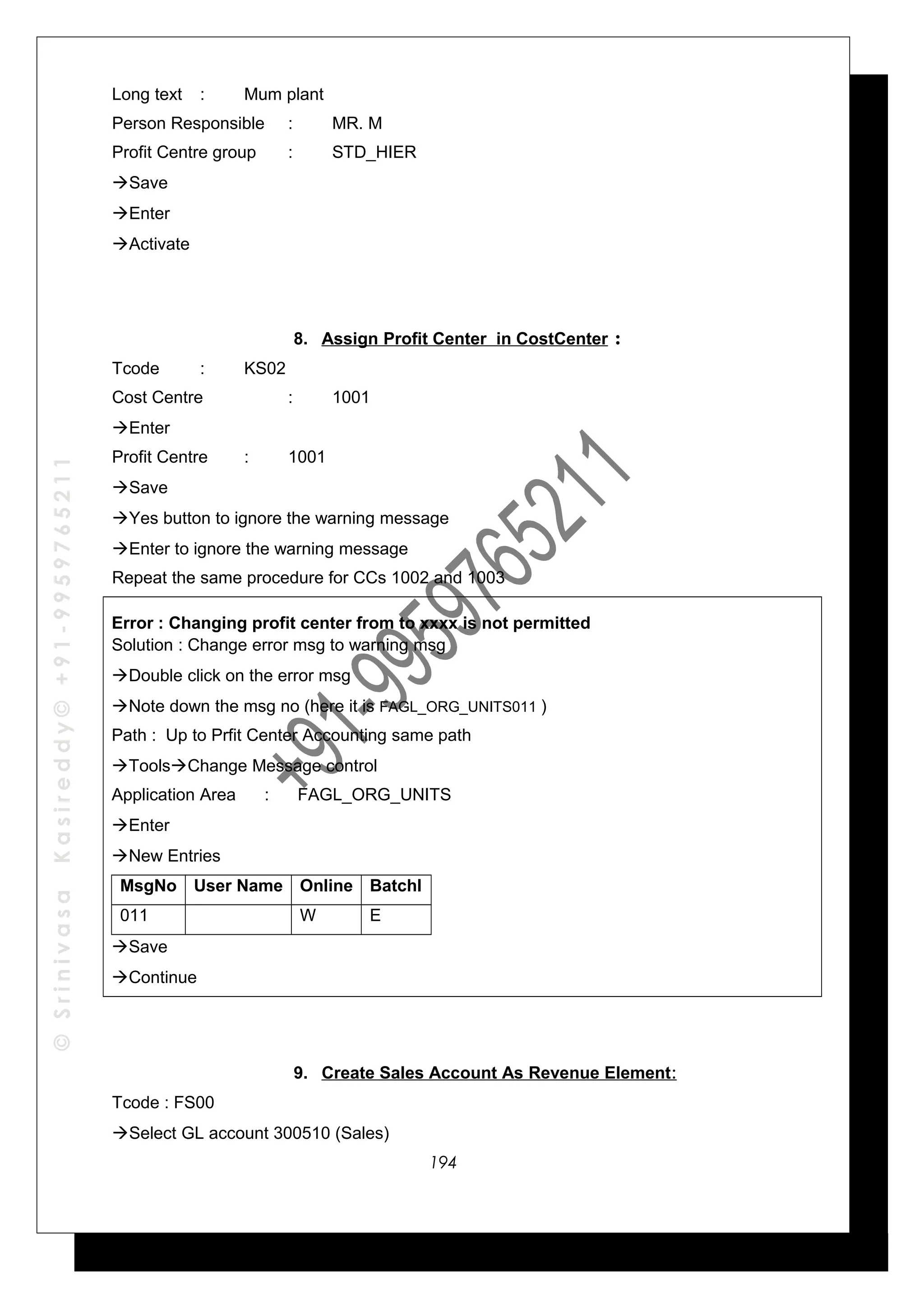 ©SrinivasaKasireddy©+91-9959765211
Long text : Mum plant
Person Responsible : MR. M
Profit Centre group : STD_HIER
Save
Enter
Activate
8. Assign Profit Center in CostCenter :
Tcode : KS02
Cost Centre : 1001
Enter
Profit Centre : 1001
Save
Yes button to ignore the warning message
Enter to ignore the warning message
Repeat the same procedure for CCs 1002 and 1003
Error : Changing profit center from to xxxx is not permitted
Solution : Change error msg to warning msg
Double click on the error msg
Note down the msg no (here it is FAGL_ORG_UNITS011 )
Path : Up to Prfit Center Accounting same path
ToolsChange Message control
Application Area : FAGL_ORG_UNITS
Enter
New Entries
MsgNo User Name Online Batchl
011 W E
Save
Continue
9. Create Sales Account As Revenue Element:
Tcode : FS00
Select GL account 300510 (Sales)
194
 