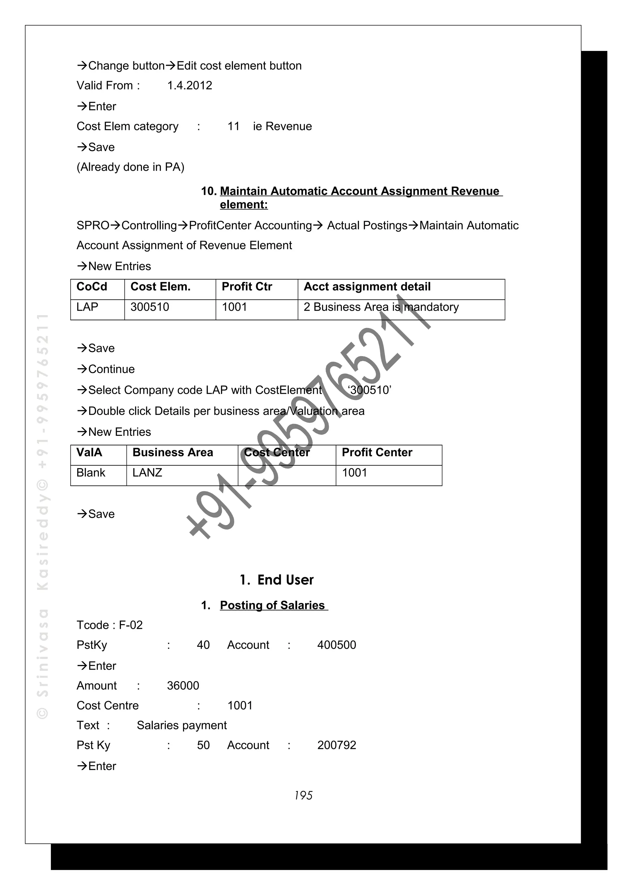 ©SrinivasaKasireddy©+91-9959765211
Change buttonEdit cost element button
Valid From : 1.4.2012
Enter
Cost Elem category : 11 ie Revenue
Save
(Already done in PA)
10. Maintain Automatic Account Assignment Revenue
element:
SPROControllingProfitCenter Accounting Actual PostingsMaintain Automatic
Account Assignment of Revenue Element
New Entries
CoCd Cost Elem. Profit Ctr Acct assignment detail
LAP 300510 1001 2 Business Area is mandatory
Save
Continue
Select Company code LAP with CostElement ‘300510’
Double click Details per business area/Valuation area
New Entries
ValA Business Area Cost Center Profit Center
Blank LANZ 1001
Save
1. End User
1. Posting of Salaries
Tcode : F-02
PstKy : 40 Account : 400500
Enter
Amount : 36000
Cost Centre : 1001
Text : Salaries payment
Pst Ky : 50 Account : 200792
Enter
195
 