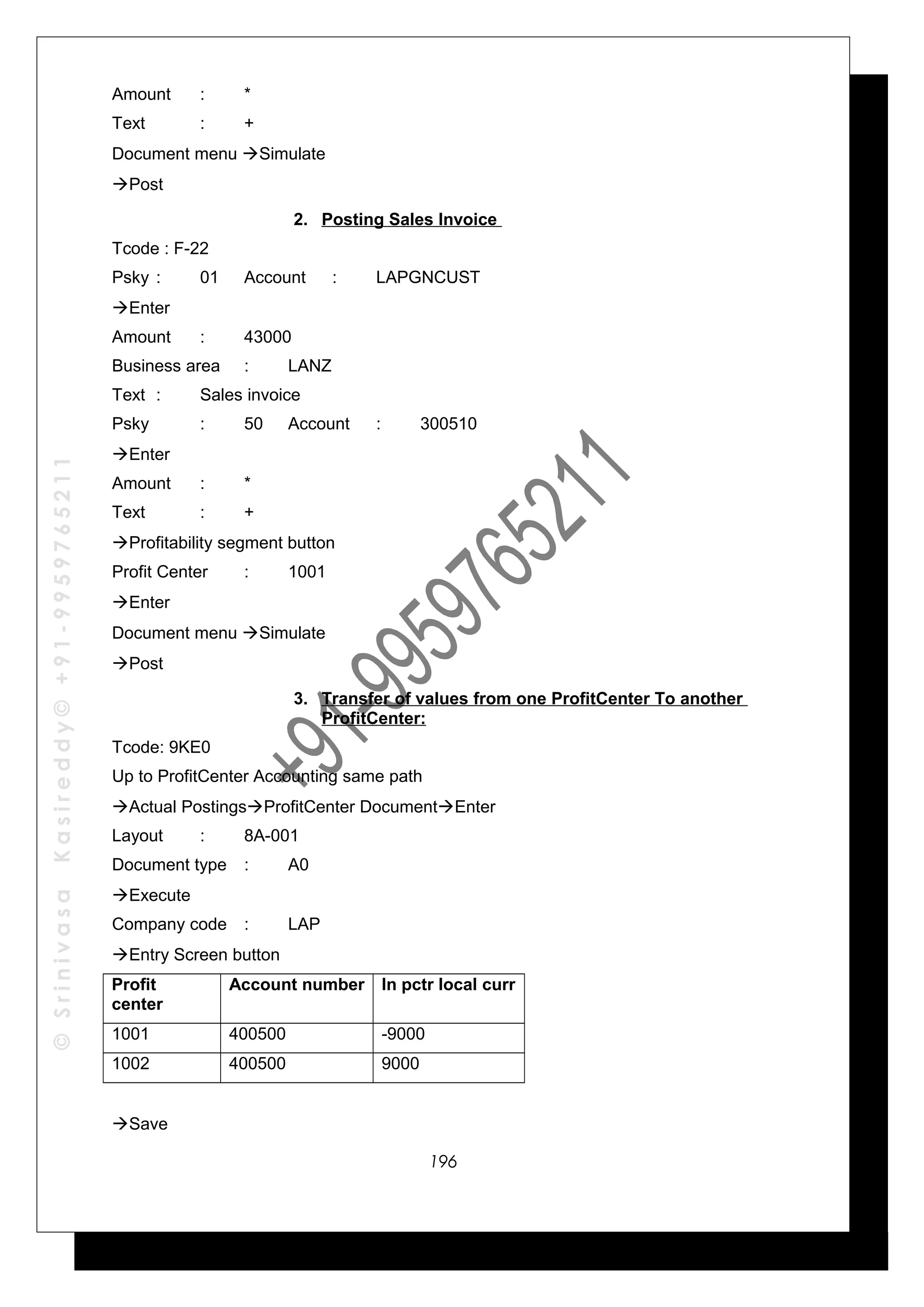 ©SrinivasaKasireddy©+91-9959765211
Amount : *
Text : +
Document menu Simulate
Post
2. Posting Sales Invoice
Tcode : F-22
Psky : 01 Account : LAPGNCUST
Enter
Amount : 43000
Business area : LANZ
Text : Sales invoice
Psky : 50 Account : 300510
Enter
Amount : *
Text : +
Profitability segment button
Profit Center : 1001
Enter
Document menu Simulate
Post
3. Transfer of values from one ProfitCenter To another
ProfitCenter:
Tcode: 9KE0
Up to ProfitCenter Accounting same path
Actual PostingsProfitCenter DocumentEnter
Layout : 8A-001
Document type : A0
Execute
Company code : LAP
Entry Screen button
Profit
center
Account number In pctr local curr
1001 400500 -9000
1002 400500 9000
Save
196
 