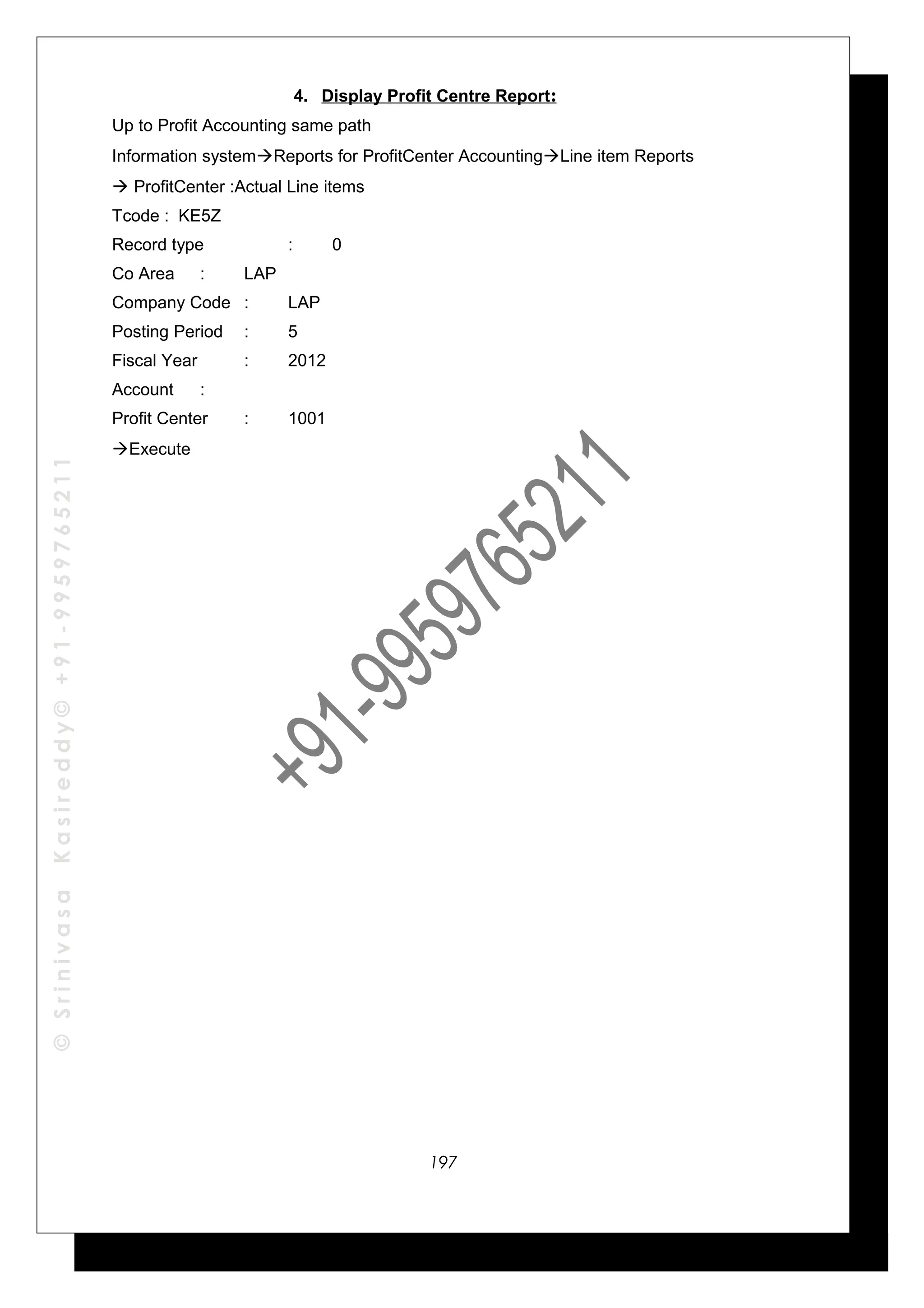 ©SrinivasaKasireddy©+91-9959765211
4. Display Profit Centre Report:
Up to Profit Accounting same path
Information systemReports for ProfitCenter AccountingLine item Reports
 ProfitCenter :Actual Line items
Tcode : KE5Z
Record type : 0
Co Area : LAP
Company Code : LAP
Posting Period : 5
Fiscal Year : 2012
Account :
Profit Center : 1001
Execute
197
 