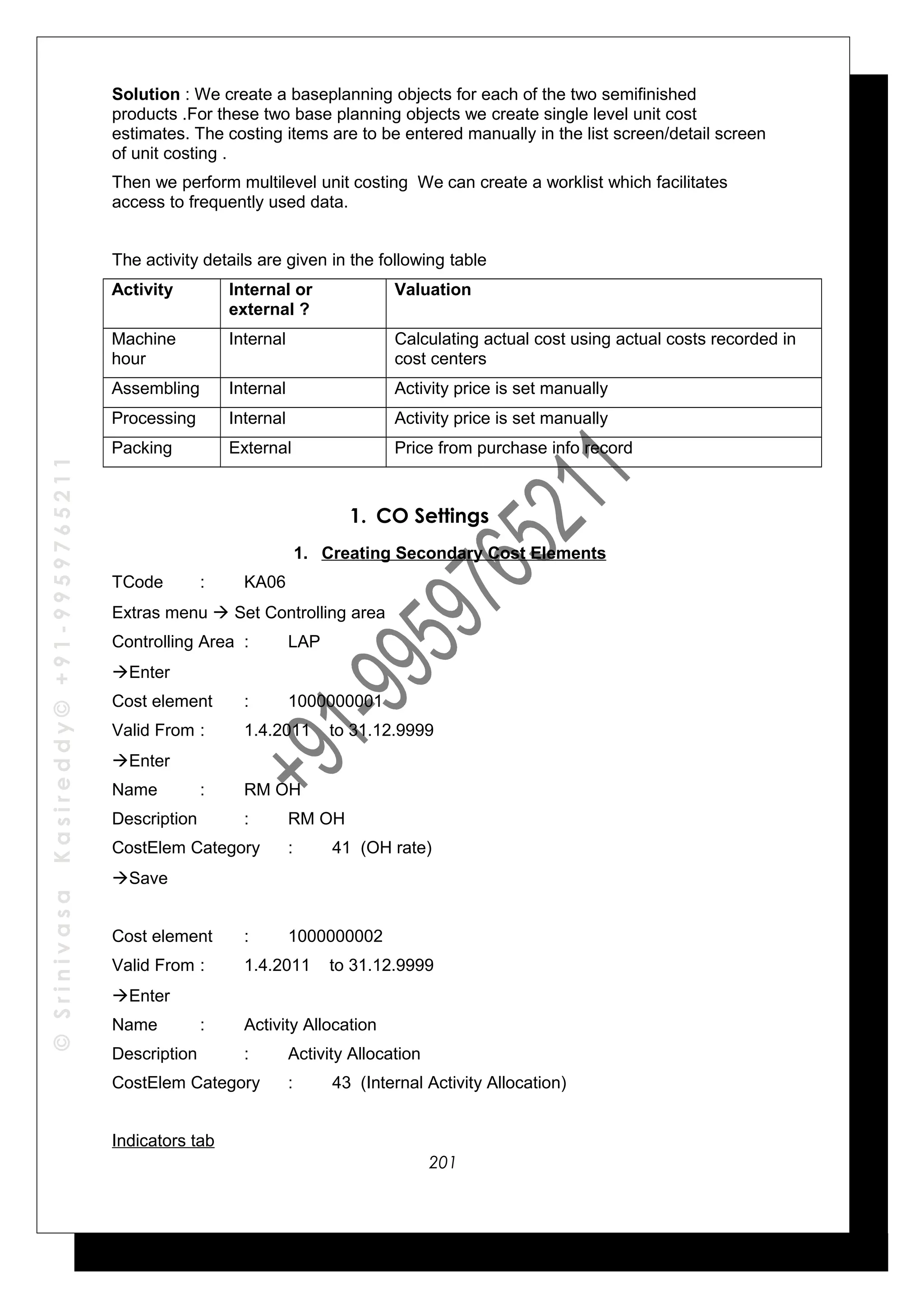 ©SrinivasaKasireddy©+91-9959765211
Solution : We create a baseplanning objects for each of the two semifinished
products .For these two base planning objects we create single level unit cost
estimates. The costing items are to be entered manually in the list screen/detail screen
of unit costing .
Then we perform multilevel unit costing We can create a worklist which facilitates
access to frequently used data.
The activity details are given in the following table
Activity Internal or
external ?
Valuation
Machine
hour
Internal Calculating actual cost using actual costs recorded in
cost centers
Assembling Internal Activity price is set manually
Processing Internal Activity price is set manually
Packing External Price from purchase info record
1. CO Settings
1. Creating Secondary Cost Elements
TCode : KA06
Extras menu  Set Controlling area
Controlling Area : LAP
Enter
Cost element : 1000000001
Valid From : 1.4.2011 to 31.12.9999
Enter
Name : RM OH
Description : RM OH
CostElem Category : 41 (OH rate)
Save
Cost element : 1000000002
Valid From : 1.4.2011 to 31.12.9999
Enter
Name : Activity Allocation
Description : Activity Allocation
CostElem Category : 43 (Internal Activity Allocation)
Indicators tab
201
 