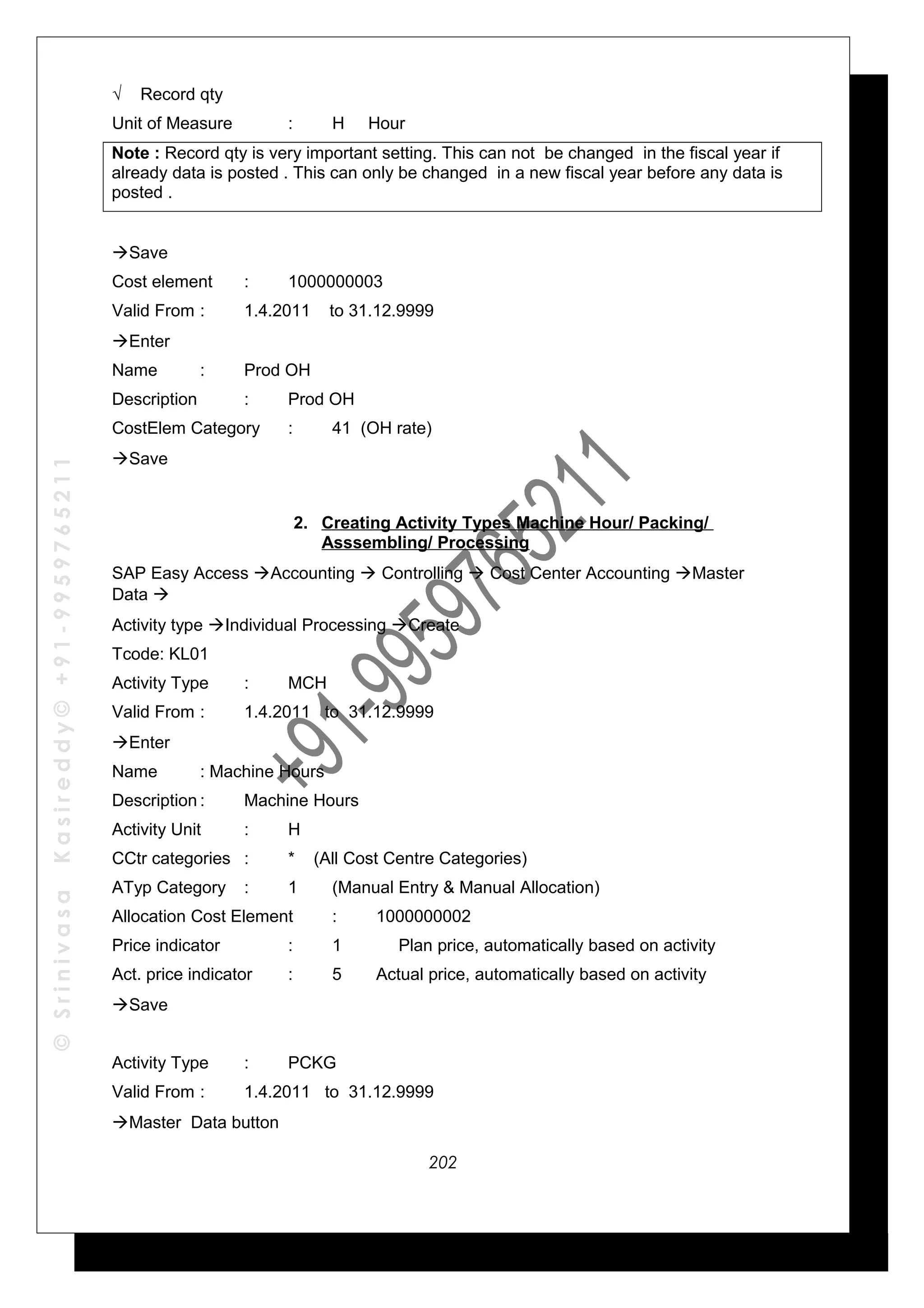 ©SrinivasaKasireddy©+91-9959765211
√ Record qty
Unit of Measure : H Hour
Note : Record qty is very important setting. This can not be changed in the fiscal year if
already data is posted . This can only be changed in a new fiscal year before any data is
posted .
Save
Cost element : 1000000003
Valid From : 1.4.2011 to 31.12.9999
Enter
Name : Prod OH
Description : Prod OH
CostElem Category : 41 (OH rate)
Save
2. Creating Activity Types Machine Hour/ Packing/
Asssembling/ Processing
SAP Easy Access Accounting  Controlling  Cost Center Accounting Master
Data 
Activity type Individual Processing Create
Tcode: KL01
Activity Type : MCH
Valid From : 1.4.2011 to 31.12.9999
Enter
Name : Machine Hours
Description : Machine Hours
Activity Unit : H
CCtr categories : * (All Cost Centre Categories)
ATyp Category : 1 (Manual Entry & Manual Allocation)
Allocation Cost Element : 1000000002
Price indicator : 1 Plan price, automatically based on activity
Act. price indicator : 5 Actual price, automatically based on activity
Save
Activity Type : PCKG
Valid From : 1.4.2011 to 31.12.9999
Master Data button
202
 
