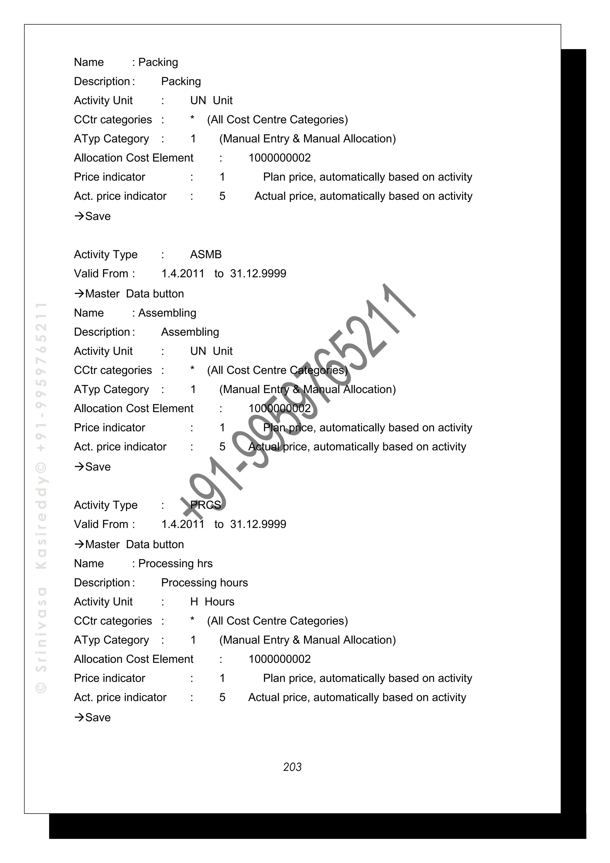 ©SrinivasaKasireddy©+91-9959765211
Name : Packing
Description : Packing
Activity Unit : UN Unit
CCtr categories : * (All Cost Centre Categories)
ATyp Category : 1 (Manual Entry & Manual Allocation)
Allocation Cost Element : 1000000002
Price indicator : 1 Plan price, automatically based on activity
Act. price indicator : 5 Actual price, automatically based on activity
Save
Activity Type : ASMB
Valid From : 1.4.2011 to 31.12.9999
Master Data button
Name : Assembling
Description : Assembling
Activity Unit : UN Unit
CCtr categories : * (All Cost Centre Categories)
ATyp Category : 1 (Manual Entry & Manual Allocation)
Allocation Cost Element : 1000000002
Price indicator : 1 Plan price, automatically based on activity
Act. price indicator : 5 Actual price, automatically based on activity
Save
Activity Type : PRCS
Valid From : 1.4.2011 to 31.12.9999
Master Data button
Name : Processing hrs
Description : Processing hours
Activity Unit : H Hours
CCtr categories : * (All Cost Centre Categories)
ATyp Category : 1 (Manual Entry & Manual Allocation)
Allocation Cost Element : 1000000002
Price indicator : 1 Plan price, automatically based on activity
Act. price indicator : 5 Actual price, automatically based on activity
Save
203
 