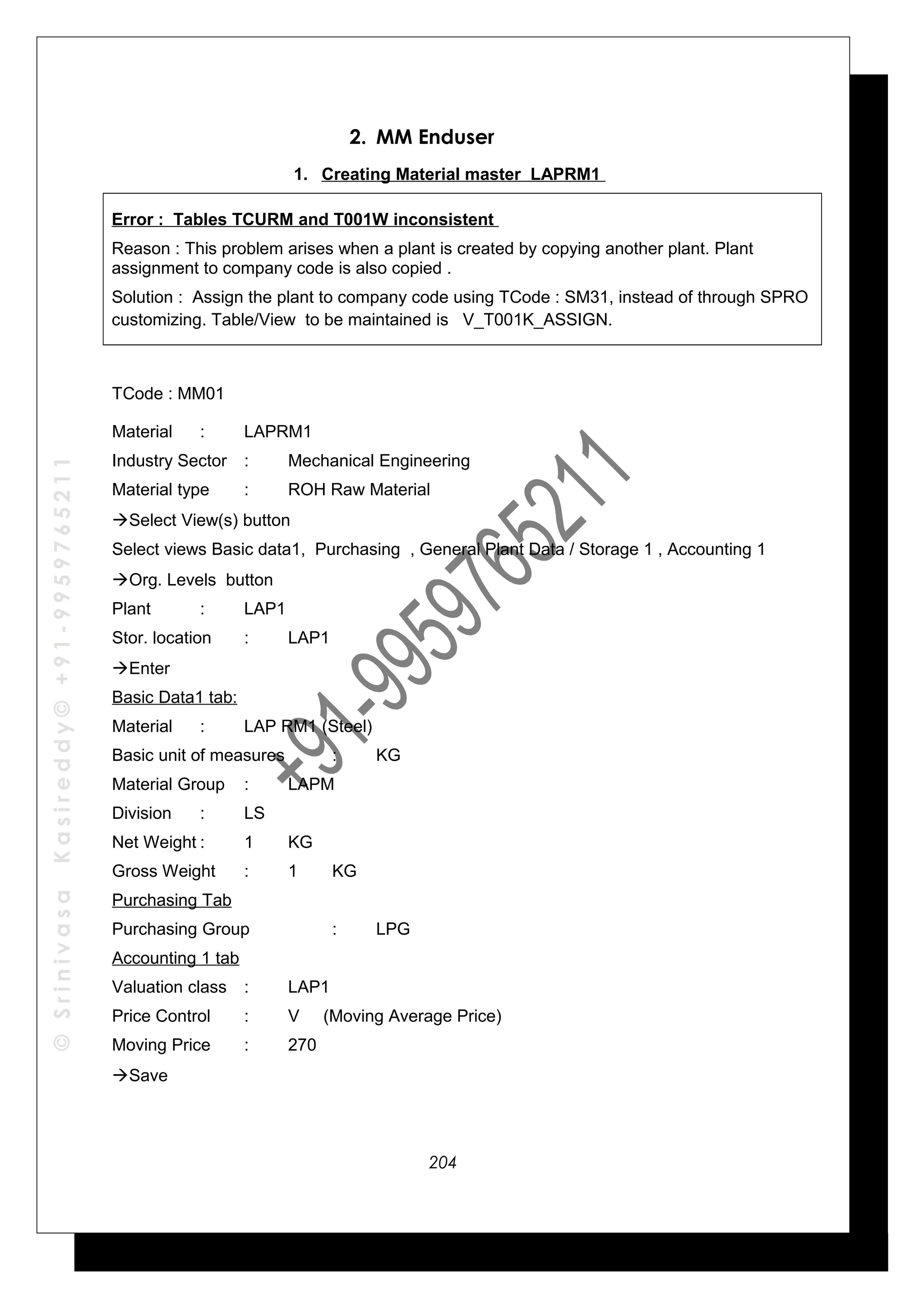 ©SrinivasaKasireddy©+91-9959765211
2. MM Enduser
1. Creating Material master LAPRM1
Error : Tables TCURM and T001W inconsistent
Reason : This problem arises when a plant is created by copying another plant. Plant
assignment to company code is also copied .
Solution : Assign the plant to company code using TCode : SM31, instead of through SPRO
customizing. Table/View to be maintained is V_T001K_ASSIGN.
TCode : MM01
Material : LAPRM1
Industry Sector : Mechanical Engineering
Material type : ROH Raw Material
Select View(s) button
Select views Basic data1, Purchasing , General Plant Data / Storage 1 , Accounting 1
Org. Levels button
Plant : LAP1
Stor. location : LAP1
Enter
Basic Data1 tab:
Material : LAP RM1 (Steel)
Basic unit of measures : KG
Material Group : LAPM
Division : LS
Net Weight : 1 KG
Gross Weight : 1 KG
Purchasing Tab
Purchasing Group : LPG
Accounting 1 tab
Valuation class : LAP1
Price Control : V (Moving Average Price)
Moving Price : 270
Save
204
 