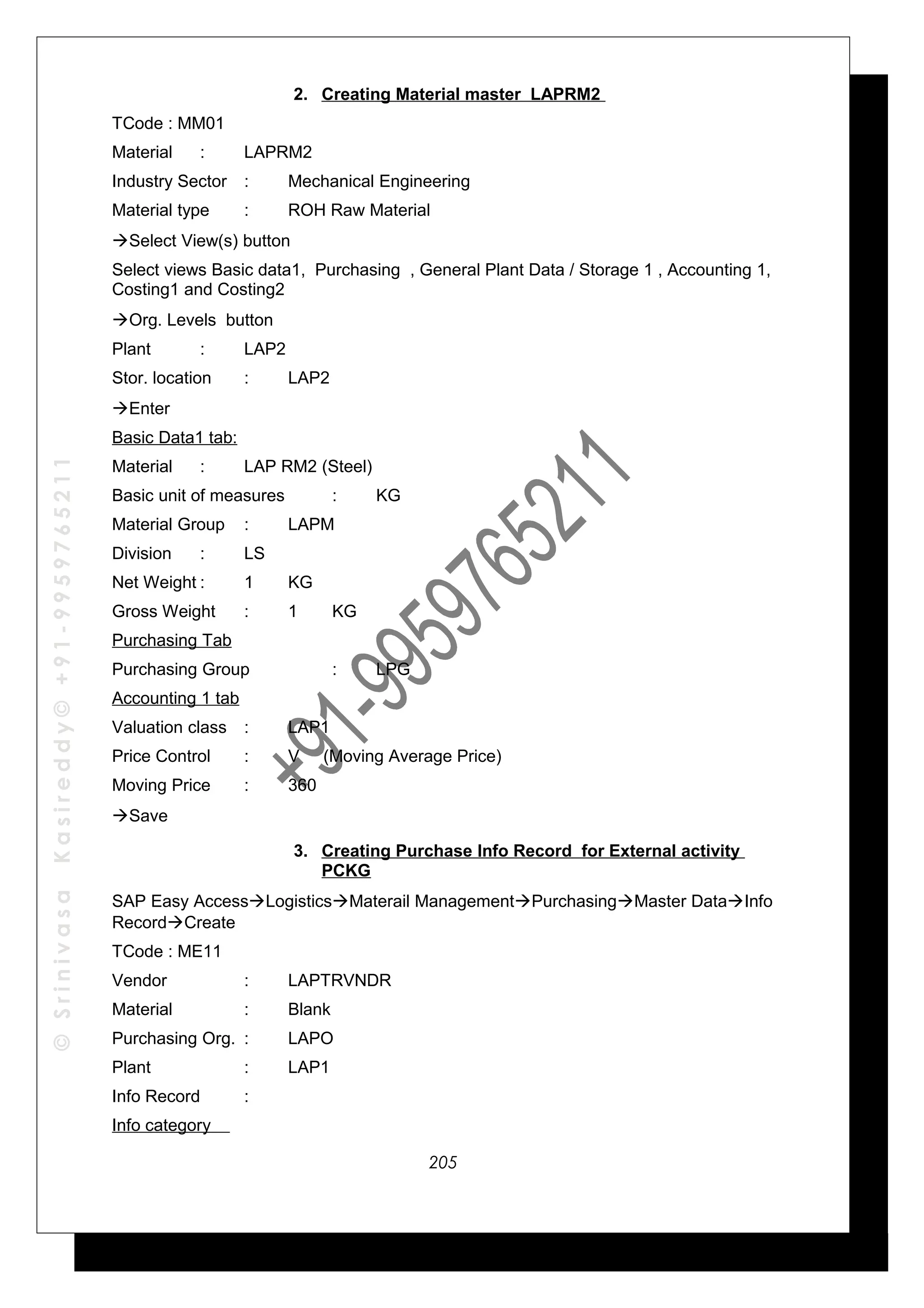 ©SrinivasaKasireddy©+91-9959765211
2. Creating Material master LAPRM2
TCode : MM01
Material : LAPRM2
Industry Sector : Mechanical Engineering
Material type : ROH Raw Material
Select View(s) button
Select views Basic data1, Purchasing , General Plant Data / Storage 1 , Accounting 1,
Costing1 and Costing2
Org. Levels button
Plant : LAP2
Stor. location : LAP2
Enter
Basic Data1 tab:
Material : LAP RM2 (Steel)
Basic unit of measures : KG
Material Group : LAPM
Division : LS
Net Weight : 1 KG
Gross Weight : 1 KG
Purchasing Tab
Purchasing Group : LPG
Accounting 1 tab
Valuation class : LAP1
Price Control : V (Moving Average Price)
Moving Price : 360
Save
3. Creating Purchase Info Record for External activity
PCKG
SAP Easy AccessLogisticsMaterail ManagementPurchasingMaster DataInfo
RecordCreate
TCode : ME11
Vendor : LAPTRVNDR
Material : Blank
Purchasing Org. : LAPO
Plant : LAP1
Info Record :
Info category
205
 