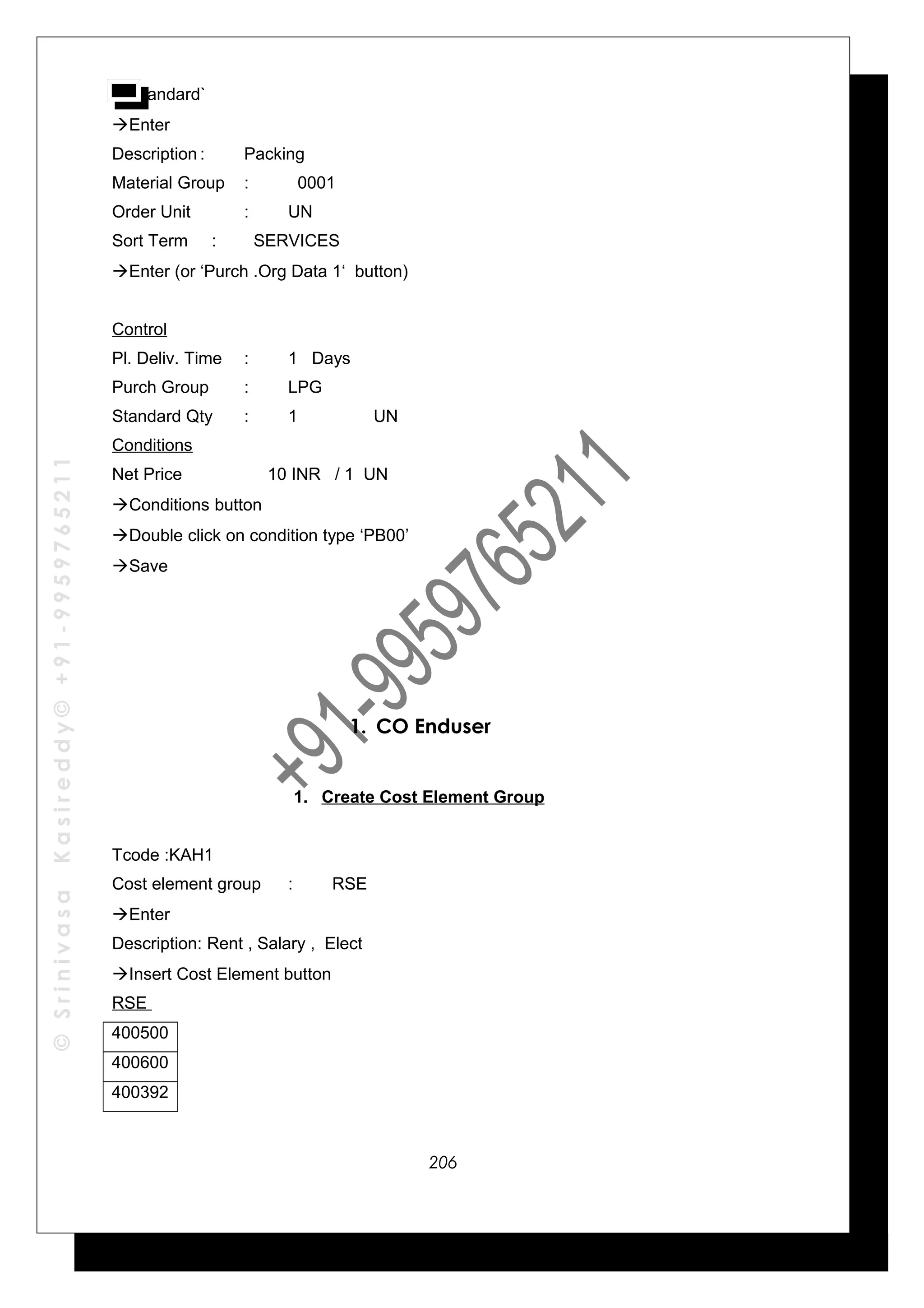 ©SrinivasaKasireddy©+91-9959765211
Standard`
Enter
Description : Packing
Material Group : 0001
Order Unit : UN
Sort Term : SERVICES
Enter (or ‘Purch .Org Data 1‘ button)
Control
Pl. Deliv. Time : 1 Days
Purch Group : LPG
Standard Qty : 1 UN
Conditions
Net Price 10 INR / 1 UN
Conditions button
Double click on condition type ‘PB00’
Save
1. CO Enduser
1. Create Cost Element Group
Tcode :KAH1
Cost element group : RSE
Enter
Description: Rent , Salary , Elect
Insert Cost Element button
RSE
400500
400600
400392
206
 