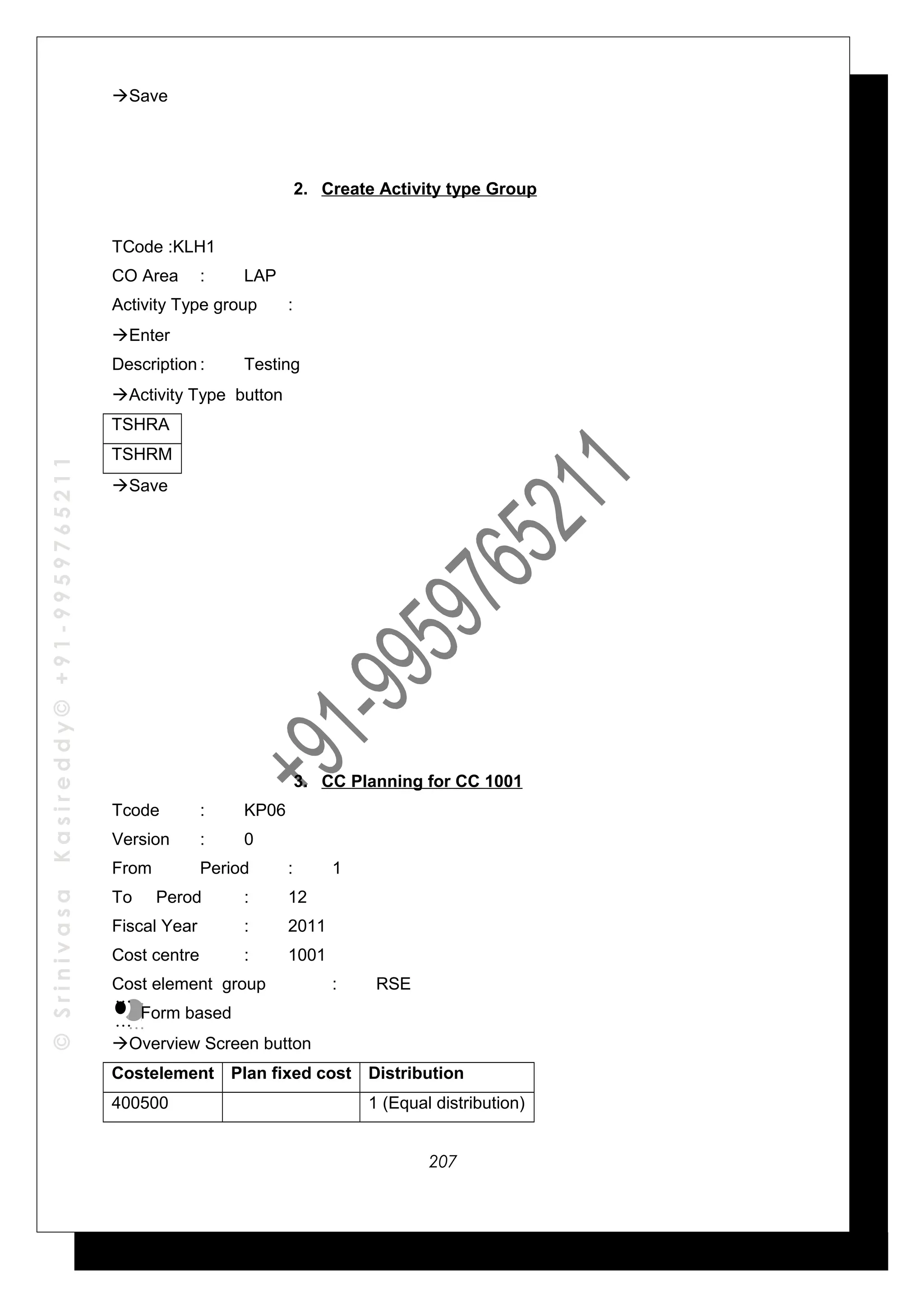 ©SrinivasaKasireddy©+91-9959765211
Save
2. Create Activity type Group
TCode :KLH1
CO Area : LAP
Activity Type group :
Enter
Description : Testing
Activity Type button
TSHRA
TSHRM
Save
3. CC Planning for CC 1001
Tcode : KP06
Version : 0
From Period : 1
To Perod : 12
Fiscal Year : 2011
Cost centre : 1001
Cost element group : RSE
Form based
Overview Screen button
Costelement Plan fixed cost Distribution
400500 1 (Equal distribution)
…
…
…
…
207
 