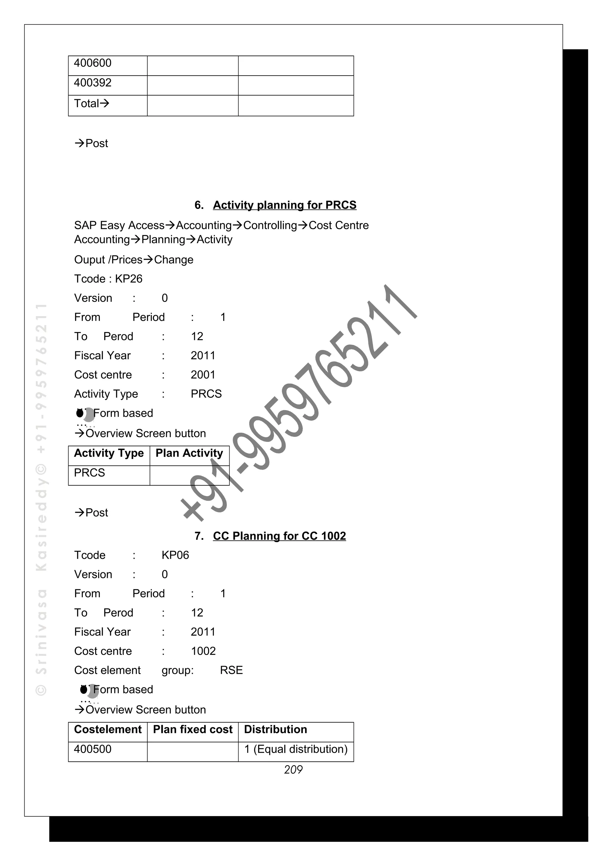 ©SrinivasaKasireddy©+91-9959765211
400600
400392
Total
Post
6. Activity planning for PRCS
SAP Easy AccessAccountingControllingCost Centre
AccountingPlanningActivity
Ouput /PricesChange
Tcode : KP26
Version : 0
From Period : 1
To Perod : 12
Fiscal Year : 2011
Cost centre : 2001
Activity Type : PRCS
Form based
Overview Screen button
Activity Type Plan Activity
PRCS
Post
7. CC Planning for CC 1002
Tcode : KP06
Version : 0
From Period : 1
To Perod : 12
Fiscal Year : 2011
Cost centre : 1002
Cost element group: RSE
Form based
Overview Screen button
Costelement Plan fixed cost Distribution
400500 1 (Equal distribution)
…
…
…
…
…
…
…
…
209
 