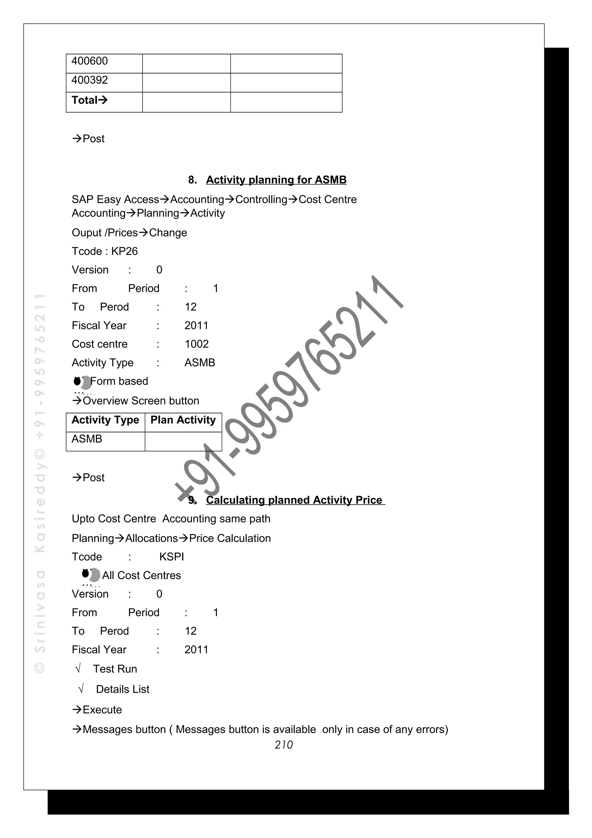 ©SrinivasaKasireddy©+91-9959765211
400600
400392
Total
Post
8. Activity planning for ASMB
SAP Easy AccessAccountingControllingCost Centre
AccountingPlanningActivity
Ouput /PricesChange
Tcode : KP26
Version : 0
From Period : 1
To Perod : 12
Fiscal Year : 2011
Cost centre : 1002
Activity Type : ASMB
Form based
Overview Screen button
Activity Type Plan Activity
ASMB
Post
9. Calculating planned Activity Price
Upto Cost Centre Accounting same path
PlanningAllocationsPrice Calculation
Tcode : KSPI
All Cost Centres
Version : 0
From Period : 1
To Perod : 12
Fiscal Year : 2011
√ Test Run
√ Details List
Execute
Messages button ( Messages button is available only in case of any errors)
…
…
…
…
…
…
…
…
210
 
