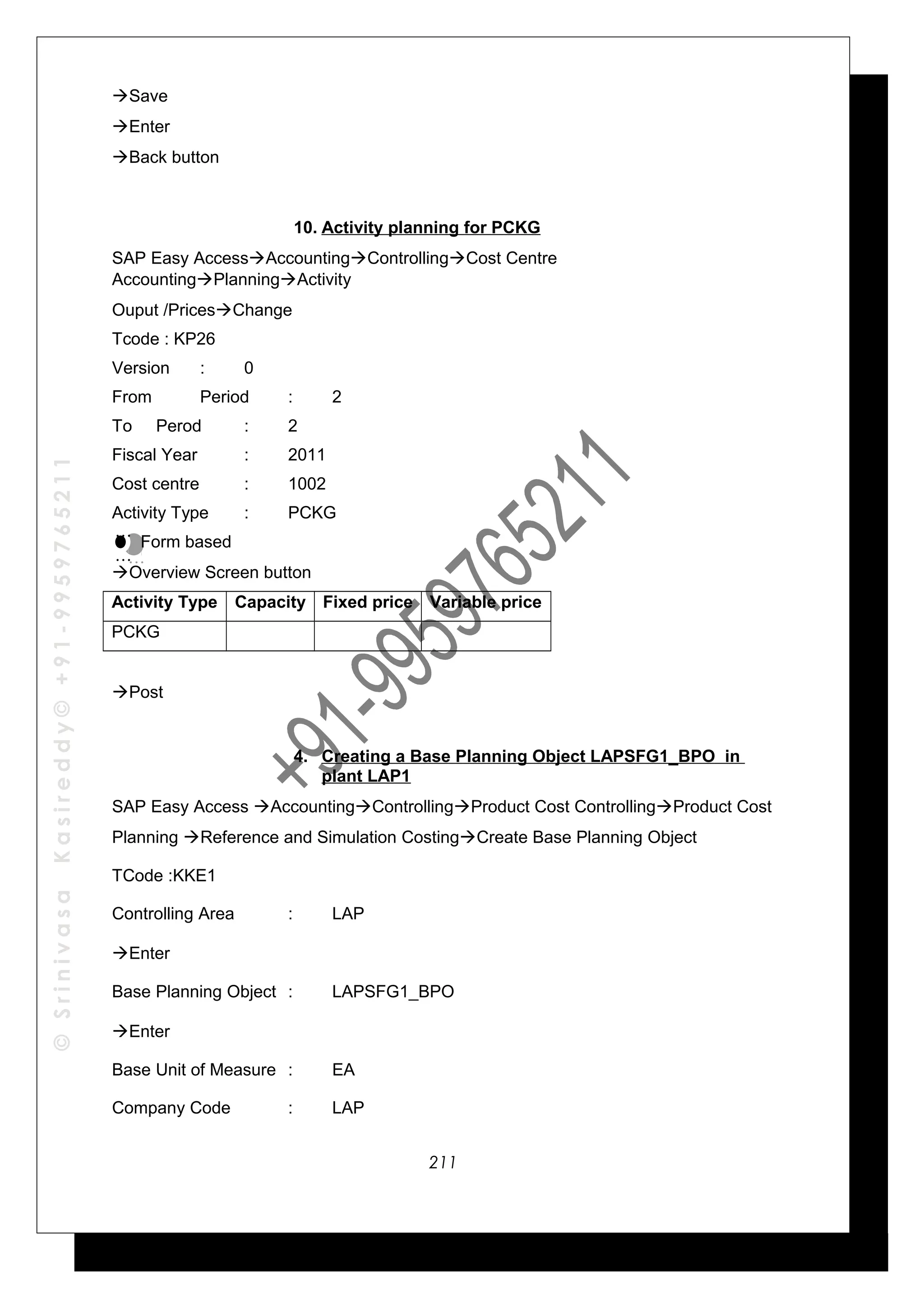 ©SrinivasaKasireddy©+91-9959765211
Save
Enter
Back button
10. Activity planning for PCKG
SAP Easy AccessAccountingControllingCost Centre
AccountingPlanningActivity
Ouput /PricesChange
Tcode : KP26
Version : 0
From Period : 2
To Perod : 2
Fiscal Year : 2011
Cost centre : 1002
Activity Type : PCKG
Form based
Overview Screen button
Activity Type Capacity Fixed price Variable price
PCKG
Post
4. Creating a Base Planning Object LAPSFG1_BPO in
plant LAP1
SAP Easy Access AccountingControllingProduct Cost ControllingProduct Cost
Planning Reference and Simulation CostingCreate Base Planning Object
TCode :KKE1
Controlling Area : LAP
Enter
Base Planning Object : LAPSFG1_BPO
Enter
Base Unit of Measure : EA
Company Code : LAP
…
…
…
…
211
 
