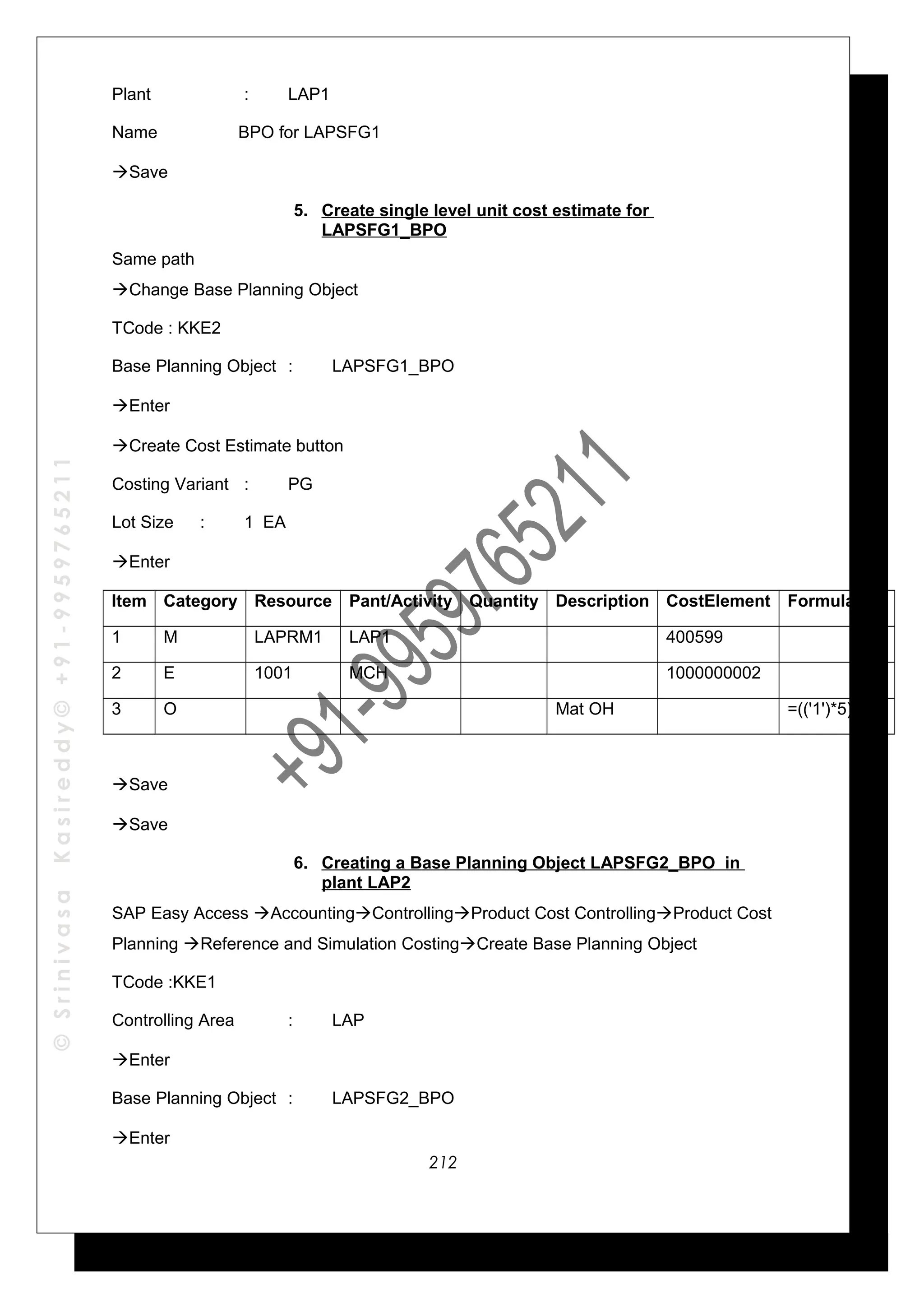 ©SrinivasaKasireddy©+91-9959765211
Plant : LAP1
Name BPO for LAPSFG1
Save
5. Create single level unit cost estimate for
LAPSFG1_BPO
Same path
Change Base Planning Object
TCode : KKE2
Base Planning Object : LAPSFG1_BPO
Enter
Create Cost Estimate button
Costing Variant : PG
Lot Size : 1 EA
Enter
Item Category Resource Pant/Activity Quantity Description CostElement Formula
1 M LAPRM1 LAP1 400599
2 E 1001 MCH 1000000002
3 O Mat OH =(('1')*5)/100
Save
Save
6. Creating a Base Planning Object LAPSFG2_BPO in
plant LAP2
SAP Easy Access AccountingControllingProduct Cost ControllingProduct Cost
Planning Reference and Simulation CostingCreate Base Planning Object
TCode :KKE1
Controlling Area : LAP
Enter
Base Planning Object : LAPSFG2_BPO
Enter
212
 