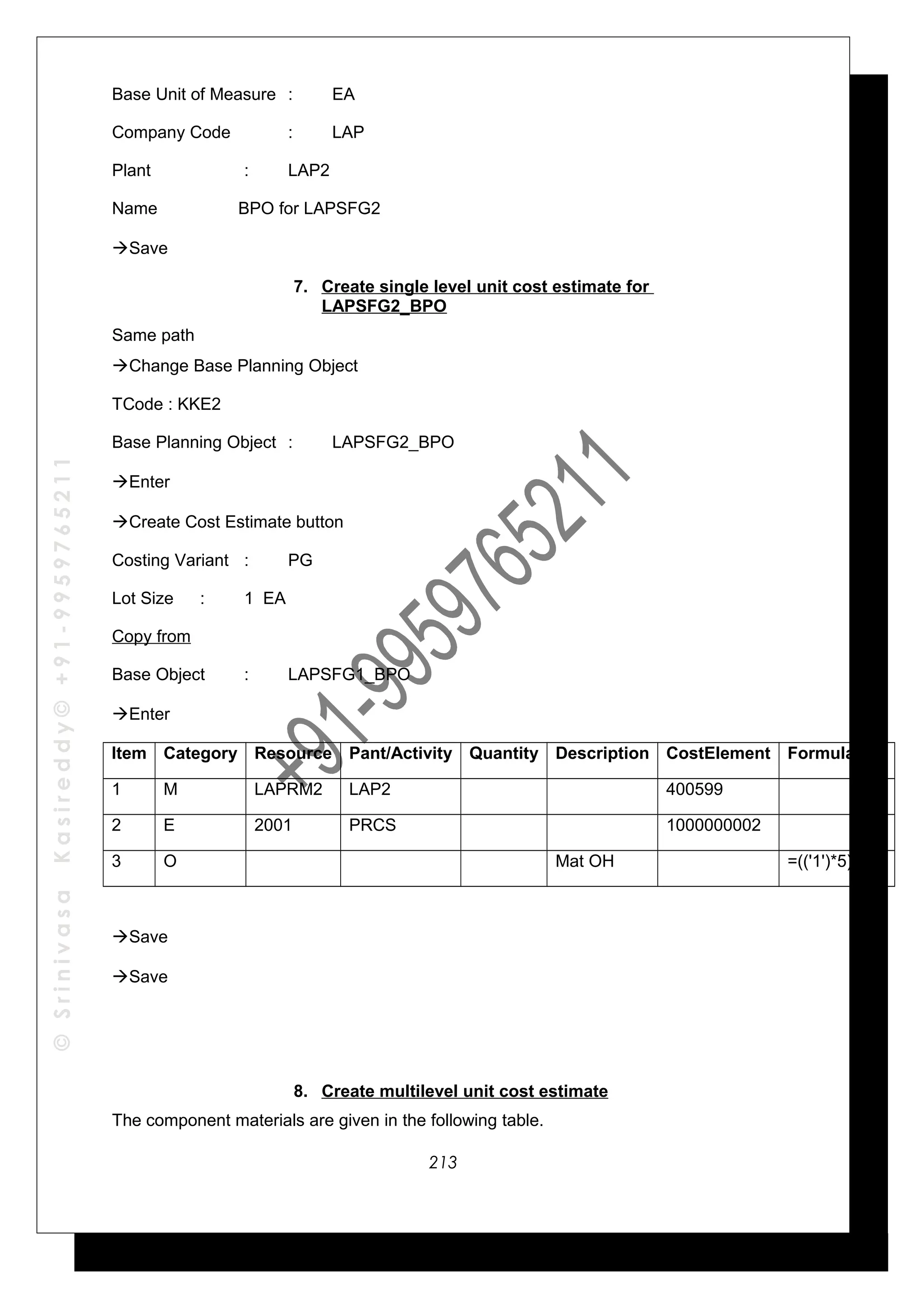 ©SrinivasaKasireddy©+91-9959765211
Base Unit of Measure : EA
Company Code : LAP
Plant : LAP2
Name BPO for LAPSFG2
Save
7. Create single level unit cost estimate for
LAPSFG2_BPO
Same path
Change Base Planning Object
TCode : KKE2
Base Planning Object : LAPSFG2_BPO
Enter
Create Cost Estimate button
Costing Variant : PG
Lot Size : 1 EA
Copy from
Base Object : LAPSFG1_BPO
Enter
Item Category Resource Pant/Activity Quantity Description CostElement Formula
1 M LAPRM2 LAP2 400599
2 E 2001 PRCS 1000000002
3 O Mat OH =(('1')*5)/100
Save
Save
8. Create multilevel unit cost estimate
The component materials are given in the following table.
213
 
