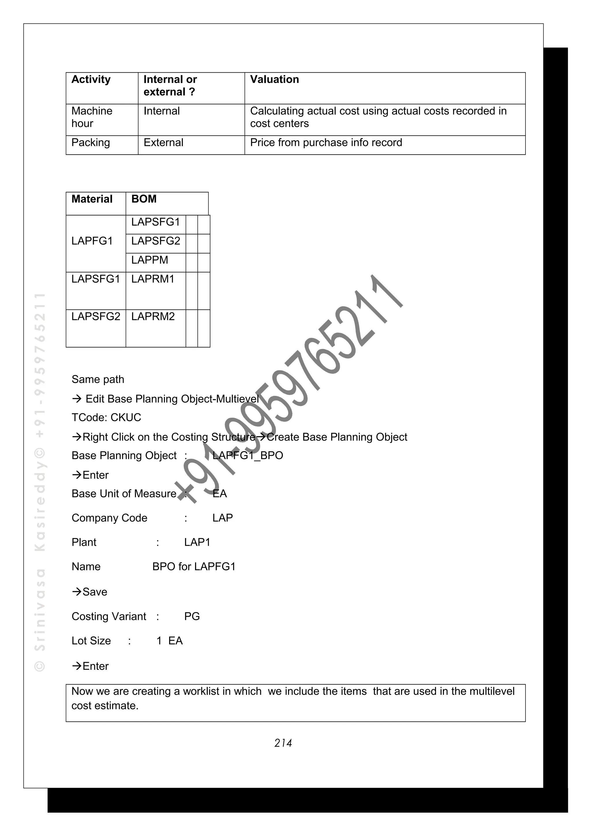 ©SrinivasaKasireddy©+91-9959765211
Activity Internal or
external ?
Valuation
Machine
hour
Internal Calculating actual cost using actual costs recorded in
cost centers
Packing External Price from purchase info record
Material BOM
LAPFG1
LAPSFG1
LAPSFG2
LAPPM
LAPSFG1 LAPRM1
LAPSFG2 LAPRM2
Same path
 Edit Base Planning Object-Multievel
TCode: CKUC
Right Click on the Costing StructureCreate Base Planning Object
Base Planning Object : LAPFG1_BPO
Enter
Base Unit of Measure : EA
Company Code : LAP
Plant : LAP1
Name BPO for LAPFG1
Save
Costing Variant : PG
Lot Size : 1 EA
Enter
Now we are creating a worklist in which we include the items that are used in the multilevel
cost estimate.
214
 