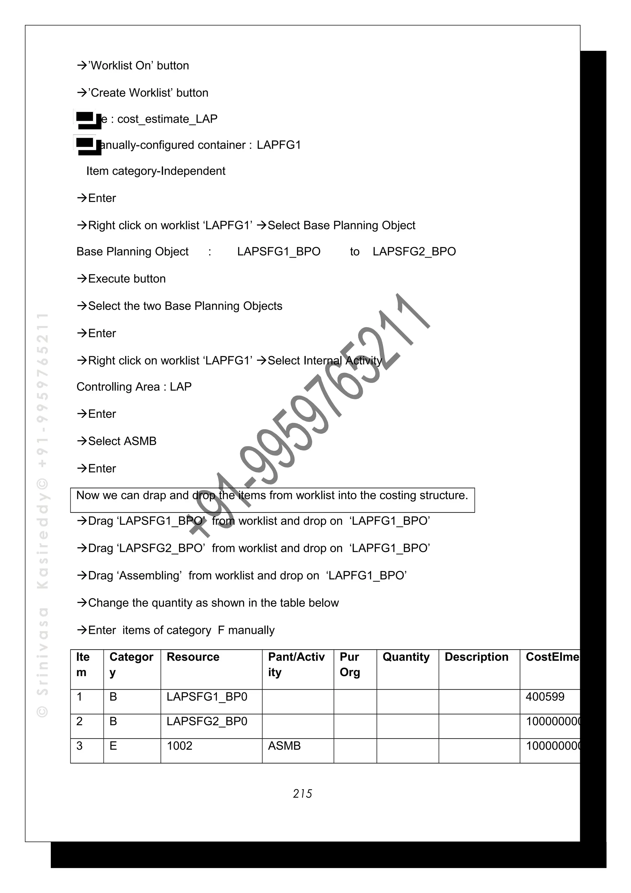 ©SrinivasaKasireddy©+91-9959765211
’Worklist On’ button
’Create Worklist’ button
Name : cost_estimate_LAP
Manually-configured container : LAPFG1
Item category-Independent
Enter
Right click on worklist ‘LAPFG1’ Select Base Planning Object
Base Planning Object : LAPSFG1_BPO to LAPSFG2_BPO
Execute button
Select the two Base Planning Objects
Enter
Right click on worklist ‘LAPFG1’ Select Internal Activity
Controlling Area : LAP
Enter
Select ASMB
Enter
Now we can drap and drop the items from worklist into the costing structure.
Drag ‘LAPSFG1_BPO’ from worklist and drop on ‘LAPFG1_BPO’
Drag ‘LAPSFG2_BPO’ from worklist and drop on ‘LAPFG1_BPO’
Drag ‘Assembling’ from worklist and drop on ‘LAPFG1_BPO’
Change the quantity as shown in the table below
Enter items of category F manually
Ite
m
Categor
y
Resource Pant/Activ
ity
Pur
Org
Quantity Description CostElment
1 B LAPSFG1_BP0 400599
2 B LAPSFG2_BP0 1000000002
3 E 1002 ASMB 1000000002
215
 