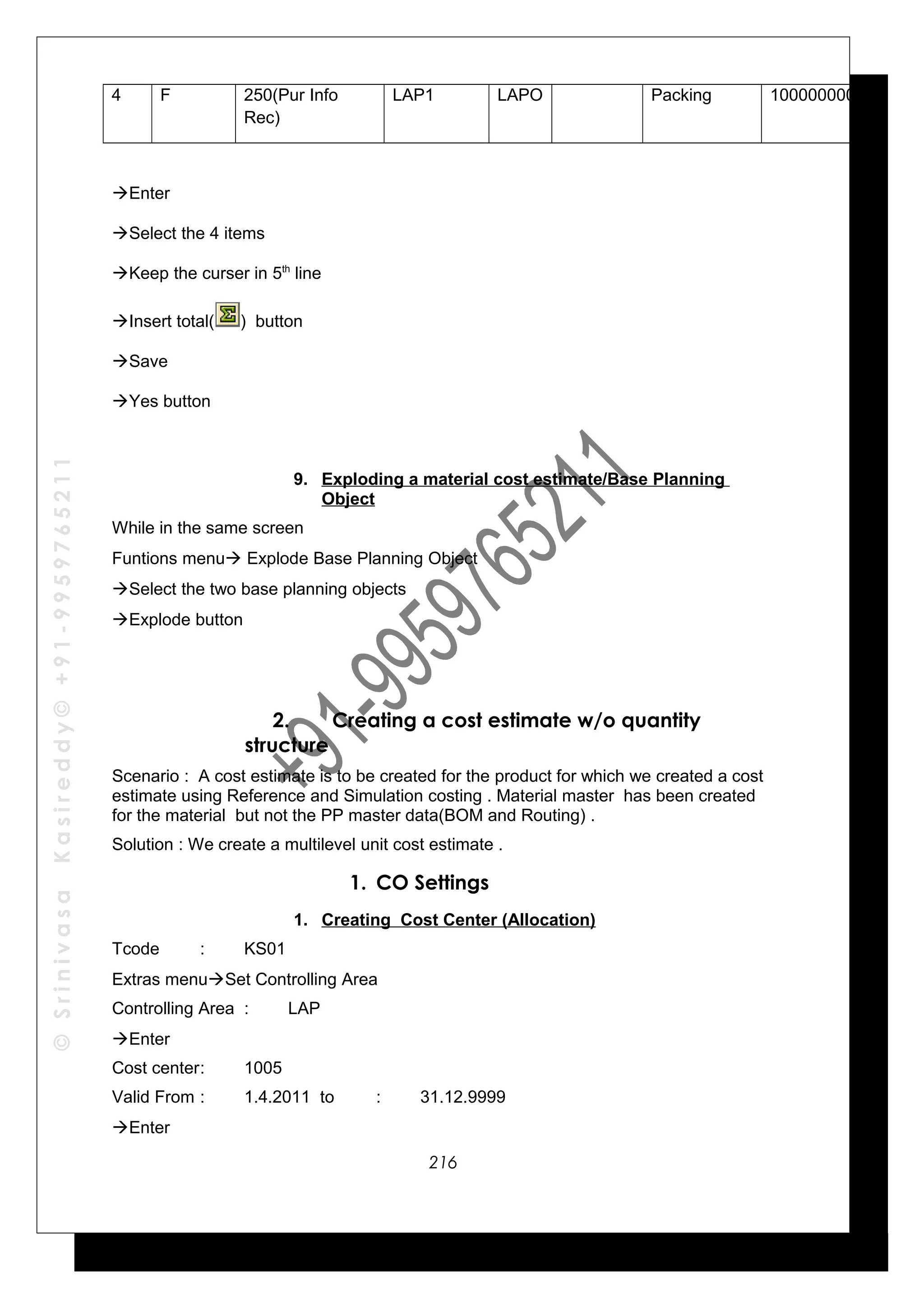 ©SrinivasaKasireddy©+91-9959765211
4 F 250(Pur Info
Rec)
LAP1 LAPO Packing 1000000002
Enter
Select the 4 items
Keep the curser in 5th
line
Insert total( ) button
Save
Yes button
9. Exploding a material cost estimate/Base Planning
Object
While in the same screen
Funtions menu Explode Base Planning Object
Select the two base planning objects
Explode button
2. Creating a cost estimate w/o quantity
structure
Scenario : A cost estimate is to be created for the product for which we created a cost
estimate using Reference and Simulation costing . Material master has been created
for the material but not the PP master data(BOM and Routing) .
Solution : We create a multilevel unit cost estimate .
1. CO Settings
1. Creating Cost Center (Allocation)
Tcode : KS01
Extras menuSet Controlling Area
Controlling Area : LAP
Enter
Cost center: 1005
Valid From : 1.4.2011 to : 31.12.9999
Enter
216
 