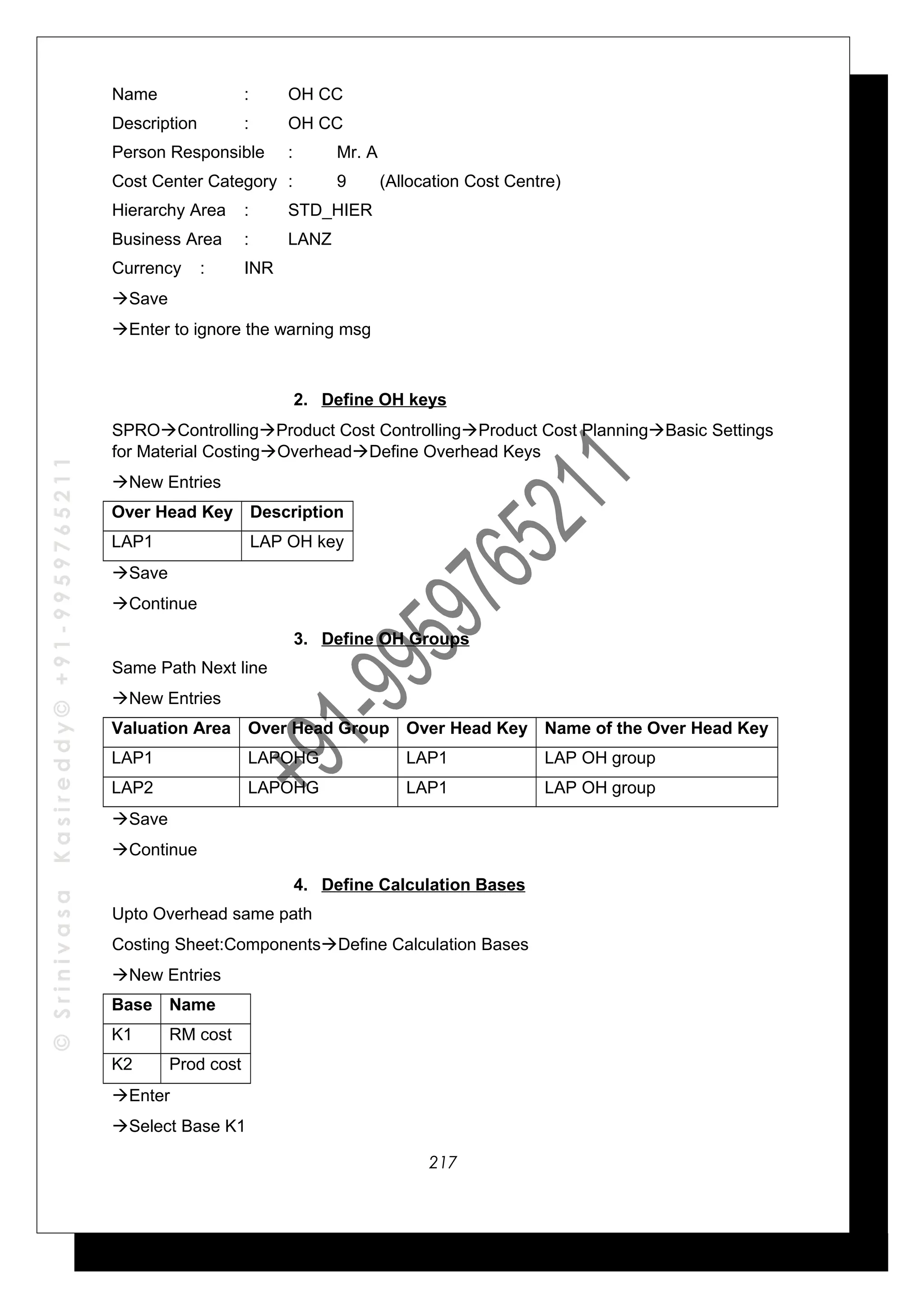 ©SrinivasaKasireddy©+91-9959765211
Name : OH CC
Description : OH CC
Person Responsible : Mr. A
Cost Center Category : 9 (Allocation Cost Centre)
Hierarchy Area : STD_HIER
Business Area : LANZ
Currency : INR
Save
Enter to ignore the warning msg
2. Define OH keys
SPROControllingProduct Cost ControllingProduct Cost PlanningBasic Settings
for Material CostingOverheadDefine Overhead Keys
New Entries
Over Head Key Description
LAP1 LAP OH key
Save
Continue
3. Define OH Groups
Same Path Next line
New Entries
Valuation Area Over Head Group Over Head Key Name of the Over Head Key
LAP1 LAPOHG LAP1 LAP OH group
LAP2 LAPOHG LAP1 LAP OH group
Save
Continue
4. Define Calculation Bases
Upto Overhead same path
Costing Sheet:ComponentsDefine Calculation Bases
New Entries
Base Name
K1 RM cost
K2 Prod cost
Enter
Select Base K1
217
 