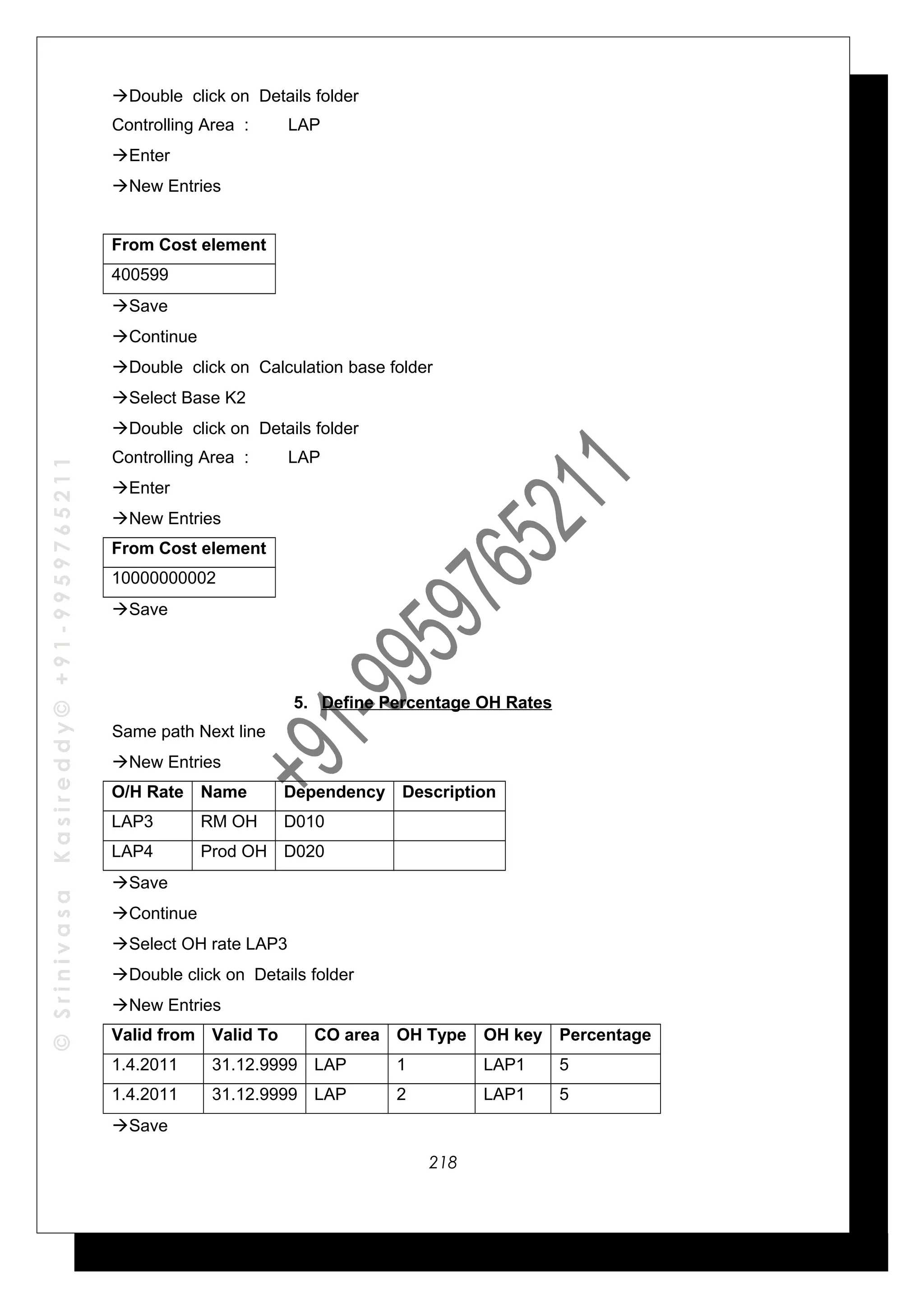 ©SrinivasaKasireddy©+91-9959765211
Double click on Details folder
Controlling Area : LAP
Enter
New Entries
From Cost element
400599
Save
Continue
Double click on Calculation base folder
Select Base K2
Double click on Details folder
Controlling Area : LAP
Enter
New Entries
From Cost element
10000000002
Save
5. Define Percentage OH Rates
Same path Next line
New Entries
O/H Rate Name Dependency Description
LAP3 RM OH D010
LAP4 Prod OH D020
Save
Continue
Select OH rate LAP3
Double click on Details folder
New Entries
Valid from Valid To CO area OH Type OH key Percentage
1.4.2011 31.12.9999 LAP 1 LAP1 5
1.4.2011 31.12.9999 LAP 2 LAP1 5
Save
218
 