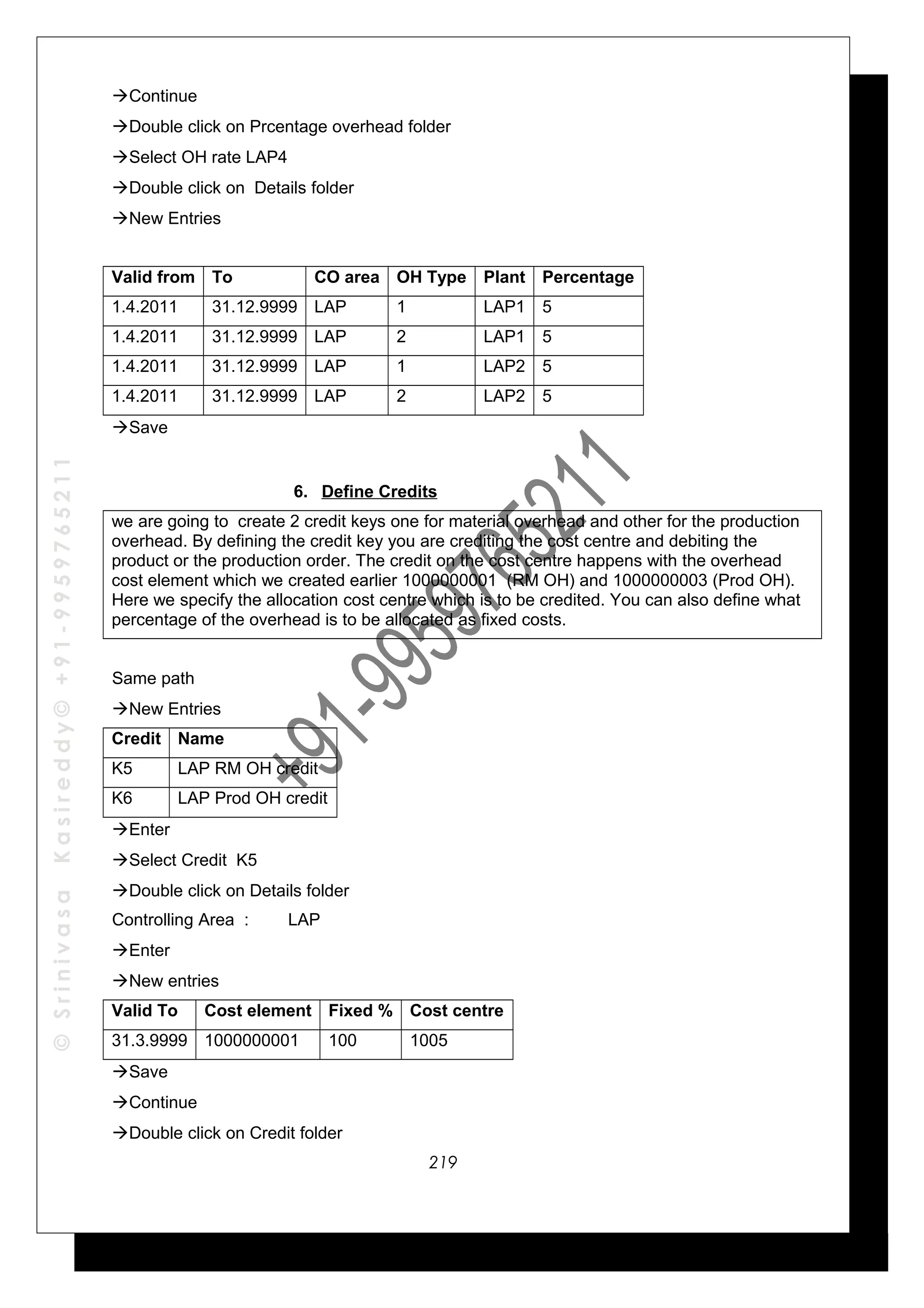 ©SrinivasaKasireddy©+91-9959765211
Continue
Double click on Prcentage overhead folder
Select OH rate LAP4
Double click on Details folder
New Entries
Valid from To CO area OH Type Plant Percentage
1.4.2011 31.12.9999 LAP 1 LAP1 5
1.4.2011 31.12.9999 LAP 2 LAP1 5
1.4.2011 31.12.9999 LAP 1 LAP2 5
1.4.2011 31.12.9999 LAP 2 LAP2 5
Save
6. Define Credits
we are going to create 2 credit keys one for material overhead and other for the production
overhead. By defining the credit key you are crediting the cost centre and debiting the
product or the production order. The credit on the cost centre happens with the overhead
cost element which we created earlier 1000000001 (RM OH) and 1000000003 (Prod OH).
Here we specify the allocation cost centre which is to be credited. You can also define what
percentage of the overhead is to be allocated as fixed costs.
Same path
New Entries
Credit Name
K5 LAP RM OH credit
K6 LAP Prod OH credit
Enter
Select Credit K5
Double click on Details folder
Controlling Area : LAP
Enter
New entries
Valid To Cost element Fixed % Cost centre
31.3.9999 1000000001 100 1005
Save
Continue
Double click on Credit folder
219
 