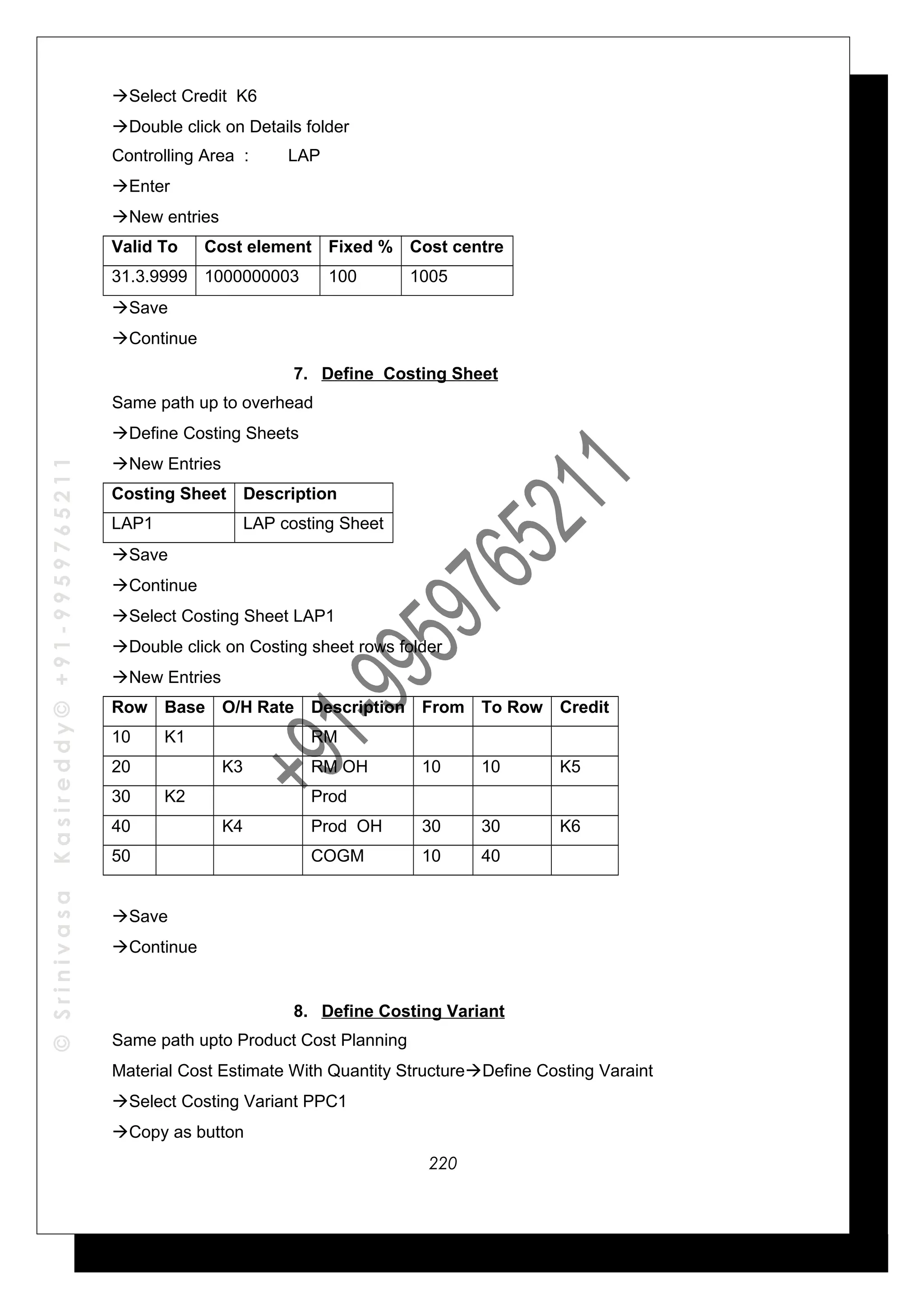 ©SrinivasaKasireddy©+91-9959765211
Select Credit K6
Double click on Details folder
Controlling Area : LAP
Enter
New entries
Valid To Cost element Fixed % Cost centre
31.3.9999 1000000003 100 1005
Save
Continue
7. Define Costing Sheet
Same path up to overhead
Define Costing Sheets
New Entries
Costing Sheet Description
LAP1 LAP costing Sheet
Save
Continue
Select Costing Sheet LAP1
Double click on Costing sheet rows folder
New Entries
Row Base O/H Rate Description From To Row Credit
10 K1 RM
20 K3 RM OH 10 10 K5
30 K2 Prod
40 K4 Prod OH 30 30 K6
50 COGM 10 40
Save
Continue
8. Define Costing Variant
Same path upto Product Cost Planning
Material Cost Estimate With Quantity StructureDefine Costing Varaint
Select Costing Variant PPC1
Copy as button
220
 