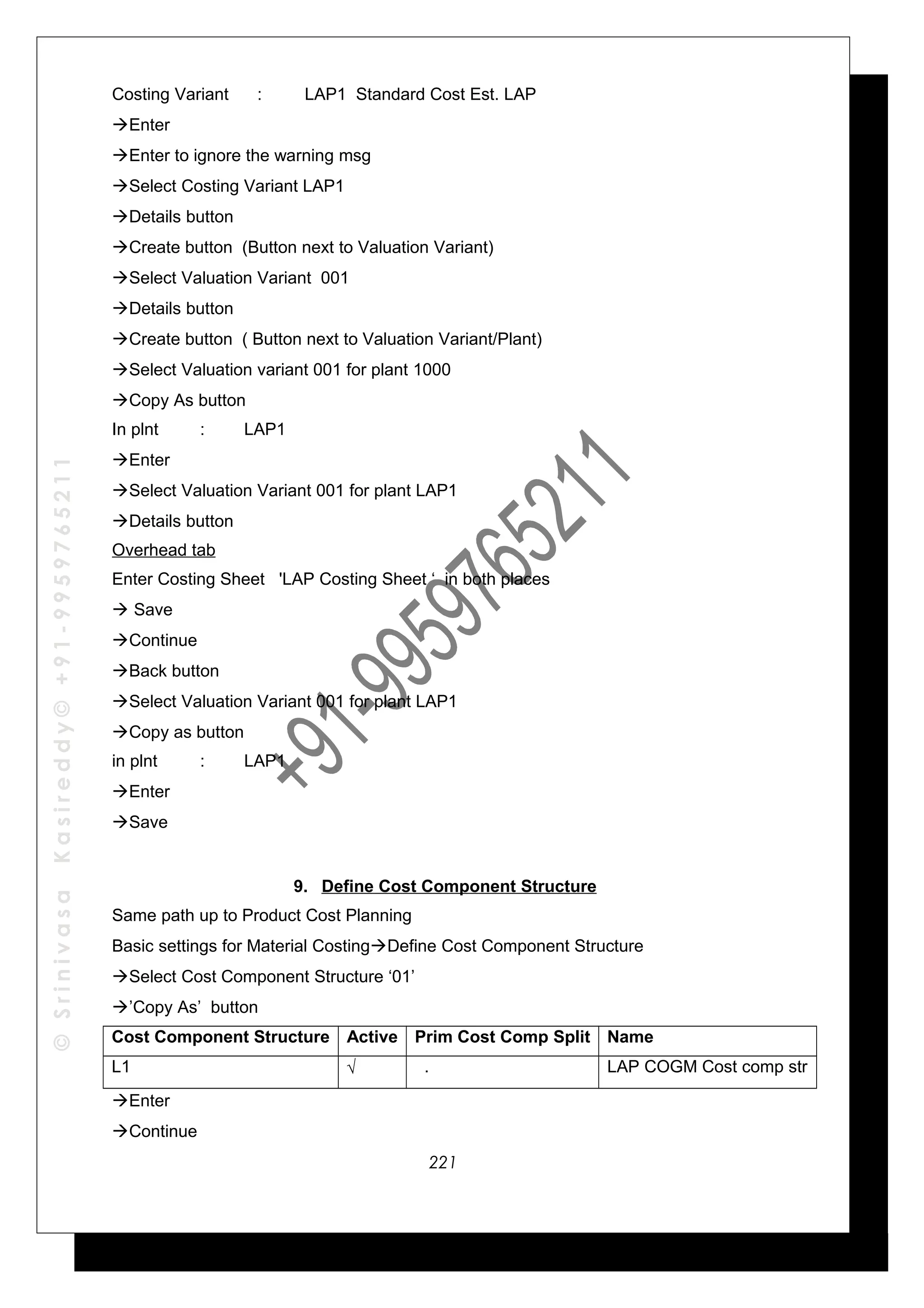 ©SrinivasaKasireddy©+91-9959765211
Costing Variant : LAP1 Standard Cost Est. LAP
Enter
Enter to ignore the warning msg
Select Costing Variant LAP1
Details button
Create button (Button next to Valuation Variant)
Select Valuation Variant 001
Details button
Create button ( Button next to Valuation Variant/Plant)
Select Valuation variant 001 for plant 1000
Copy As button
In plnt : LAP1
Enter
Select Valuation Variant 001 for plant LAP1
Details button
Overhead tab
Enter Costing Sheet 'LAP Costing Sheet ‘ in both places
 Save
Continue
Back button
Select Valuation Variant 001 for plant LAP1
Copy as button
in plnt : LAP1
Enter
Save
9. Define Cost Component Structure
Same path up to Product Cost Planning
Basic settings for Material CostingDefine Cost Component Structure
Select Cost Component Structure ‘01’
’Copy As’ button
Cost Component Structure Active Prim Cost Comp Split Name
L1 √ . LAP COGM Cost comp str
Enter
Continue
221
 