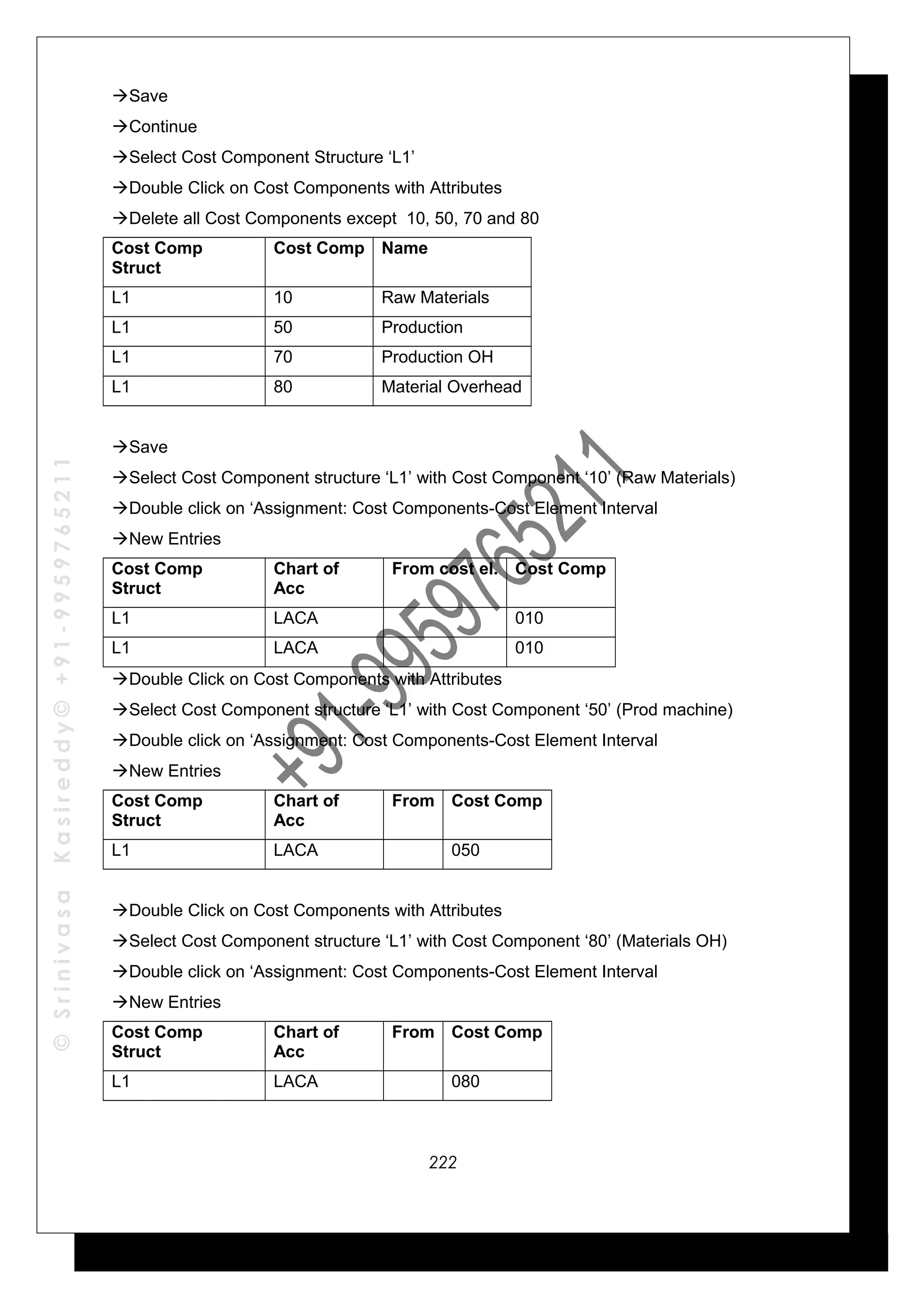 ©SrinivasaKasireddy©+91-9959765211
Save
Continue
Select Cost Component Structure ‘L1’
Double Click on Cost Components with Attributes
Delete all Cost Components except 10, 50, 70 and 80
Cost Comp
Struct
Cost Comp Name
L1 10 Raw Materials
L1 50 Production
L1 70 Production OH
L1 80 Material Overhead
Save
Select Cost Component structure ‘L1’ with Cost Component ‘10’ (Raw Materials)
Double click on ‘Assignment: Cost Components-Cost Element Interval
New Entries
Cost Comp
Struct
Chart of
Acc
From cost el. Cost Comp
L1 LACA 010
L1 LACA 010
Double Click on Cost Components with Attributes
Select Cost Component structure ‘L1’ with Cost Component ‘50’ (Prod machine)
Double click on ‘Assignment: Cost Components-Cost Element Interval
New Entries
Cost Comp
Struct
Chart of
Acc
From Cost Comp
L1 LACA 050
Double Click on Cost Components with Attributes
Select Cost Component structure ‘L1’ with Cost Component ‘80’ (Materials OH)
Double click on ‘Assignment: Cost Components-Cost Element Interval
New Entries
Cost Comp
Struct
Chart of
Acc
From Cost Comp
L1 LACA 080
222
 