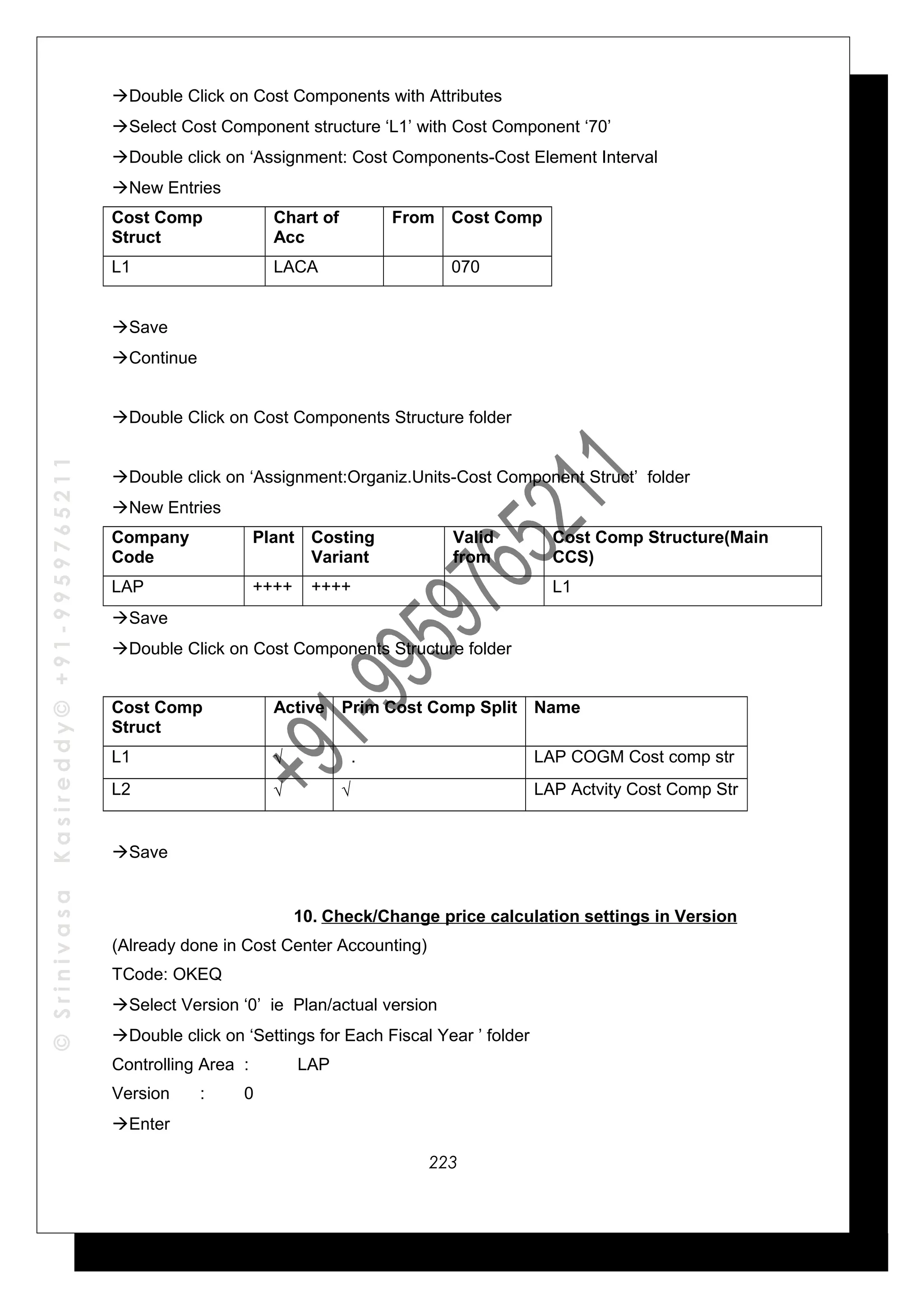 ©SrinivasaKasireddy©+91-9959765211
Double Click on Cost Components with Attributes
Select Cost Component structure ‘L1’ with Cost Component ‘70’
Double click on ‘Assignment: Cost Components-Cost Element Interval
New Entries
Cost Comp
Struct
Chart of
Acc
From Cost Comp
L1 LACA 070
Save
Continue
Double Click on Cost Components Structure folder
Double click on ‘Assignment:Organiz.Units-Cost Component Struct’ folder
New Entries
Company
Code
Plant Costing
Variant
Valid
from
Cost Comp Structure(Main
CCS)
LAP ++++ ++++ L1
Save
Double Click on Cost Components Structure folder
Cost Comp
Struct
Active Prim Cost Comp Split Name
L1 √ . LAP COGM Cost comp str
L2 √ √ LAP Actvity Cost Comp Str
Save
10. Check/Change price calculation settings in Version
(Already done in Cost Center Accounting)
TCode: OKEQ
Select Version ‘0’ ie Plan/actual version
Double click on ‘Settings for Each Fiscal Year ’ folder
Controlling Area : LAP
Version : 0
Enter
223
 