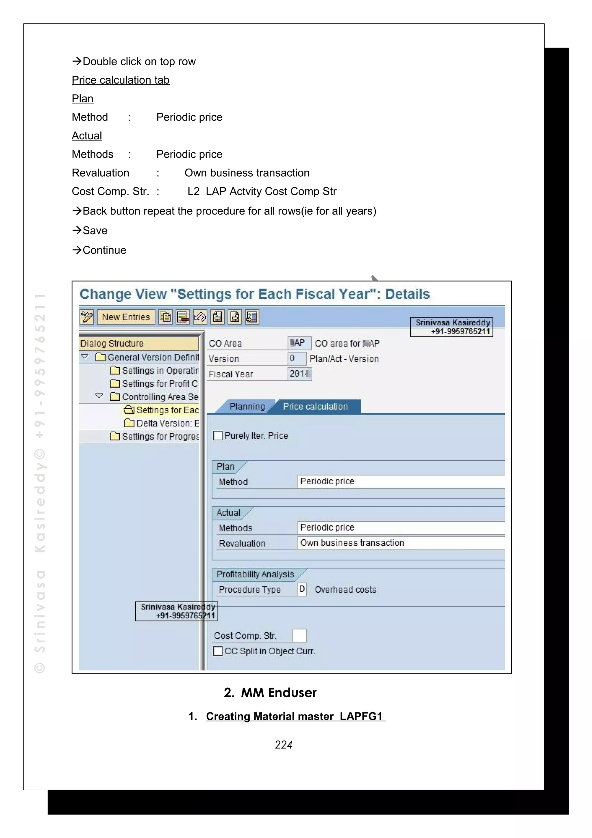 ©SrinivasaKasireddy©+91-9959765211
Double click on top row
Price calculation tab
Plan
Method : Periodic price
Actual
Methods : Periodic price
Revaluation : Own business transaction
Cost Comp. Str. : L2 LAP Actvity Cost Comp Str
Back button repeat the procedure for all rows(ie for all years)
Save
Continue
2. MM Enduser
1. Creating Material master LAPFG1
224
 