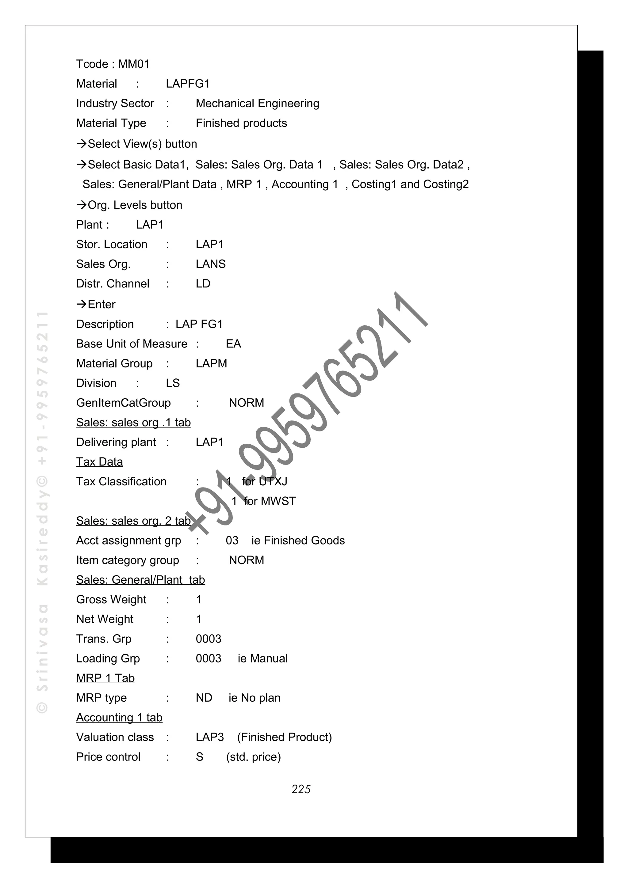 ©SrinivasaKasireddy©+91-9959765211
Tcode : MM01
Material : LAPFG1
Industry Sector : Mechanical Engineering
Material Type : Finished products
Select View(s) button
Select Basic Data1, Sales: Sales Org. Data 1 , Sales: Sales Org. Data2 ,
Sales: General/Plant Data , MRP 1 , Accounting 1 , Costing1 and Costing2
Org. Levels button
Plant : LAP1
Stor. Location : LAP1
Sales Org. : LANS
Distr. Channel : LD
Enter
Description : LAP FG1
Base Unit of Measure : EA
Material Group : LAPM
Division : LS
GenItemCatGroup : NORM
Sales: sales org .1 tab
Delivering plant : LAP1
Tax Data
Tax Classification : 1 for UTXJ
1 for MWST
Sales: sales org. 2 tab
Acct assignment grp : 03 ie Finished Goods
Item category group : NORM
Sales: General/Plant tab
Gross Weight : 1
Net Weight : 1
Trans. Grp : 0003
Loading Grp : 0003 ie Manual
MRP 1 Tab
MRP type : ND ie No plan
Accounting 1 tab
Valuation class : LAP3 (Finished Product)
Price control : S (std. price)
225
 