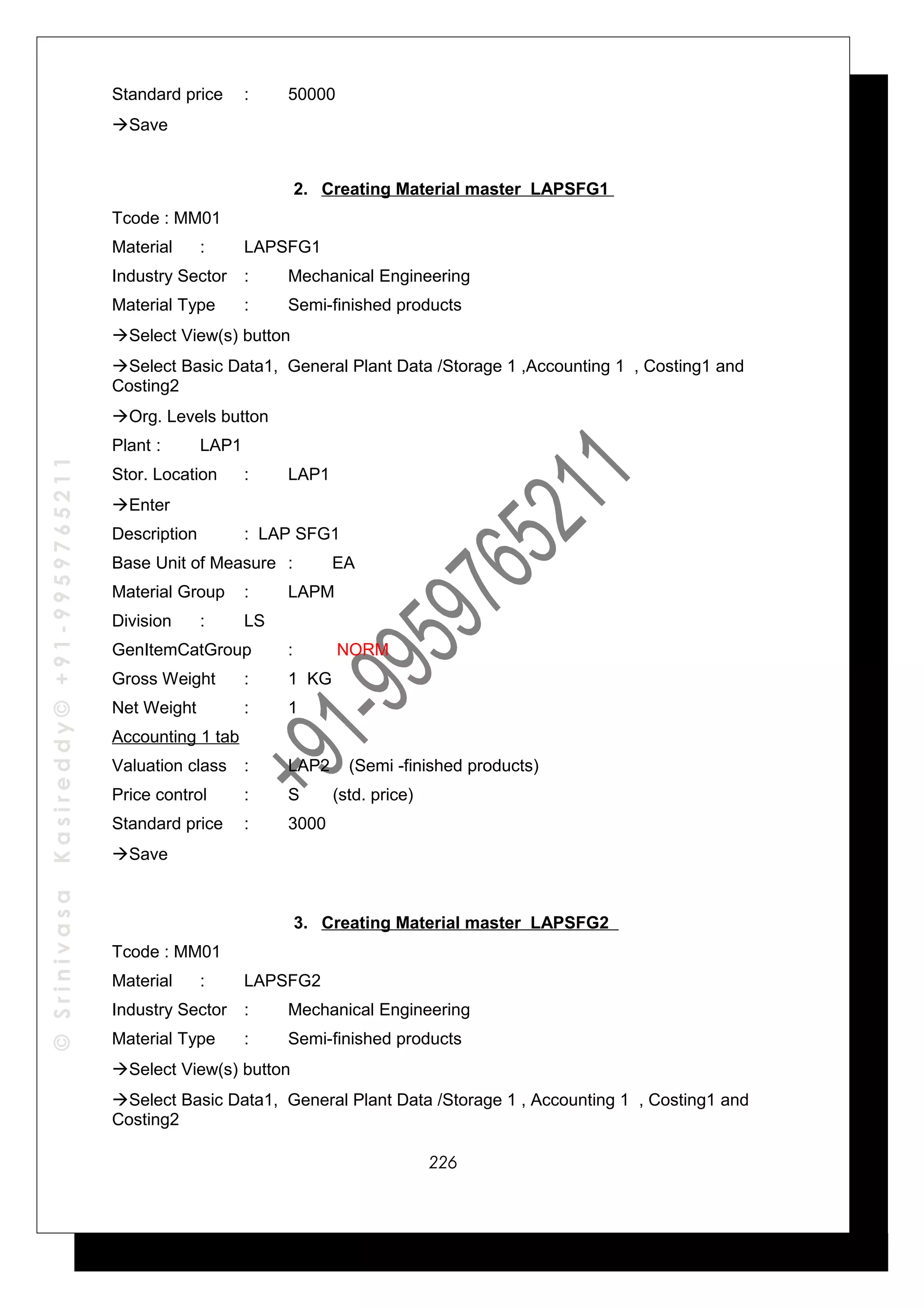 ©SrinivasaKasireddy©+91-9959765211
Standard price : 50000
Save
2. Creating Material master LAPSFG1
Tcode : MM01
Material : LAPSFG1
Industry Sector : Mechanical Engineering
Material Type : Semi-finished products
Select View(s) button
Select Basic Data1, General Plant Data /Storage 1 ,Accounting 1 , Costing1 and
Costing2
Org. Levels button
Plant : LAP1
Stor. Location : LAP1
Enter
Description : LAP SFG1
Base Unit of Measure : EA
Material Group : LAPM
Division : LS
GenItemCatGroup : NORM
Gross Weight : 1 KG
Net Weight : 1
Accounting 1 tab
Valuation class : LAP2 (Semi -finished products)
Price control : S (std. price)
Standard price : 3000
Save
3. Creating Material master LAPSFG2
Tcode : MM01
Material : LAPSFG2
Industry Sector : Mechanical Engineering
Material Type : Semi-finished products
Select View(s) button
Select Basic Data1, General Plant Data /Storage 1 , Accounting 1 , Costing1 and
Costing2
226
 