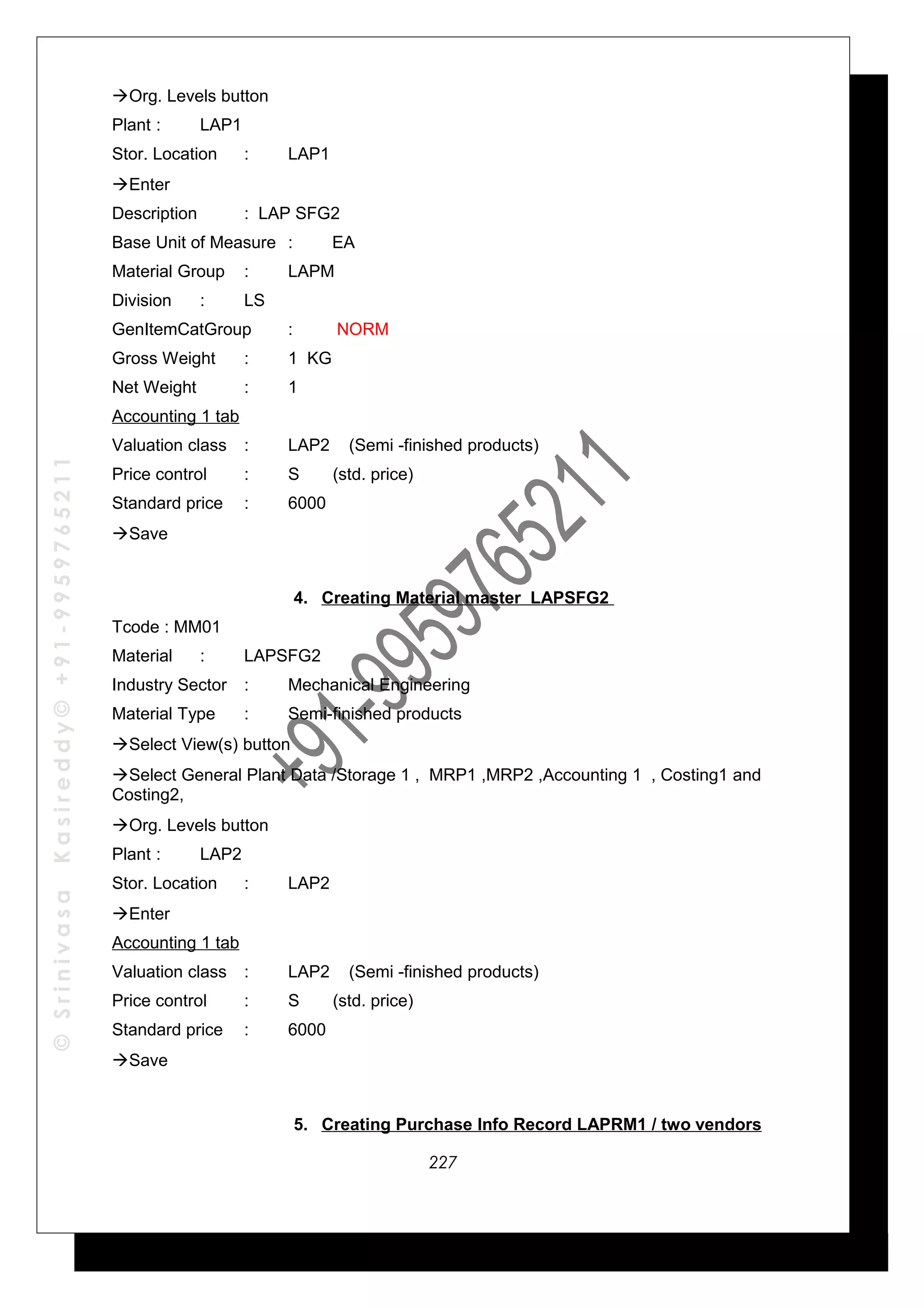 ©SrinivasaKasireddy©+91-9959765211
Org. Levels button
Plant : LAP1
Stor. Location : LAP1
Enter
Description : LAP SFG2
Base Unit of Measure : EA
Material Group : LAPM
Division : LS
GenItemCatGroup : NORM
Gross Weight : 1 KG
Net Weight : 1
Accounting 1 tab
Valuation class : LAP2 (Semi -finished products)
Price control : S (std. price)
Standard price : 6000
Save
4. Creating Material master LAPSFG2
Tcode : MM01
Material : LAPSFG2
Industry Sector : Mechanical Engineering
Material Type : Semi-finished products
Select View(s) button
Select General Plant Data /Storage 1 , MRP1 ,MRP2 ,Accounting 1 , Costing1 and
Costing2,
Org. Levels button
Plant : LAP2
Stor. Location : LAP2
Enter
Accounting 1 tab
Valuation class : LAP2 (Semi -finished products)
Price control : S (std. price)
Standard price : 6000
Save
5. Creating Purchase Info Record LAPRM1 / two vendors
227
 