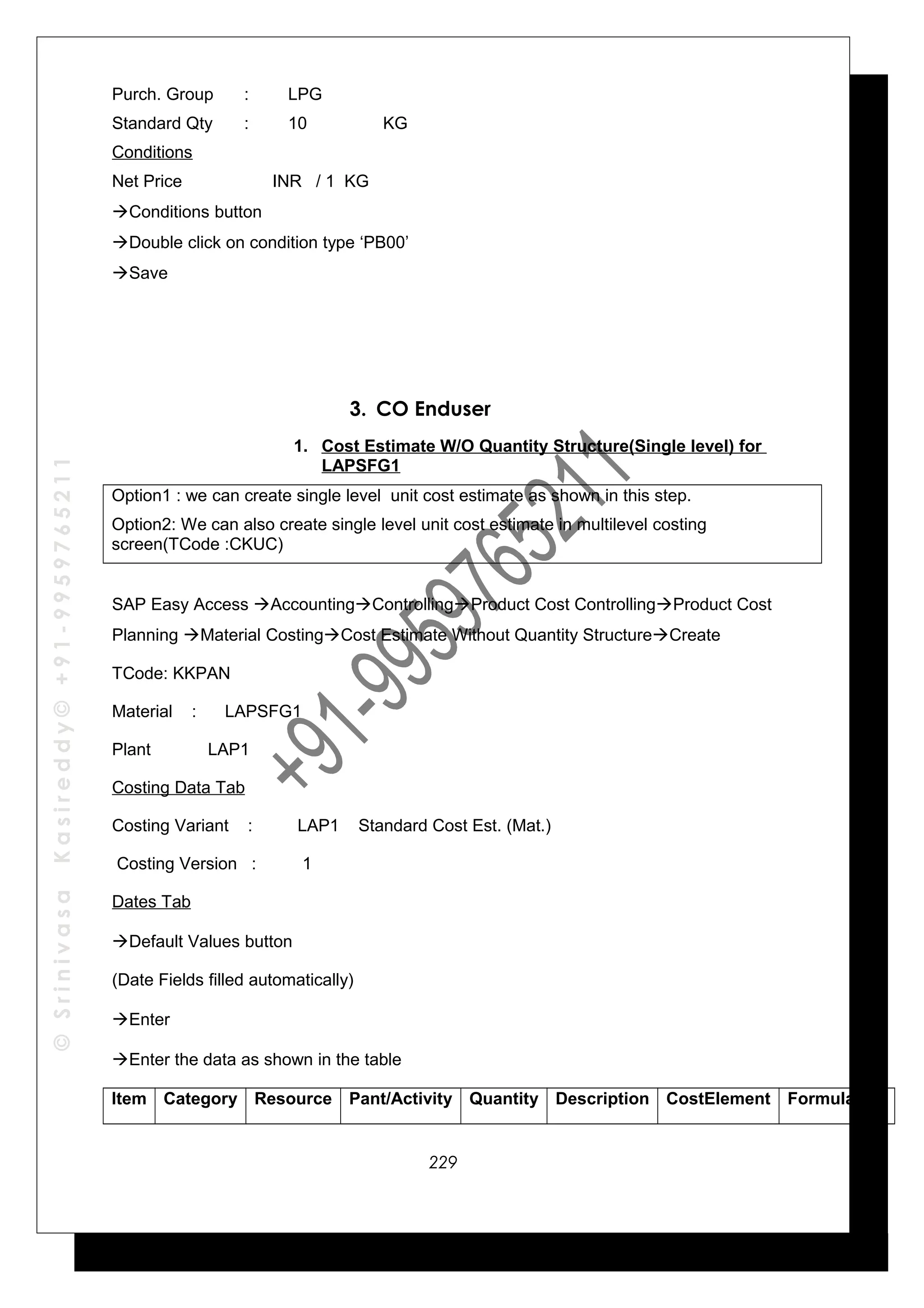 ©SrinivasaKasireddy©+91-9959765211
Purch. Group : LPG
Standard Qty : 10 KG
Conditions
Net Price INR / 1 KG
Conditions button
Double click on condition type ‘PB00’
Save
3. CO Enduser
1. Cost Estimate W/O Quantity Structure(Single level) for
LAPSFG1
Option1 : we can create single level unit cost estimate as shown in this step.
Option2: We can also create single level unit cost estimate in multilevel costing
screen(TCode :CKUC)
SAP Easy Access AccountingControllingProduct Cost ControllingProduct Cost
Planning Material CostingCost Estimate Without Quantity StructureCreate
TCode: KKPAN
Material : LAPSFG1
Plant LAP1
Costing Data Tab
Costing Variant : LAP1 Standard Cost Est. (Mat.)
Costing Version : 1
Dates Tab
Default Values button
(Date Fields filled automatically)
Enter
Enter the data as shown in the table
Item Category Resource Pant/Activity Quantity Description CostElement Formula
229
 
