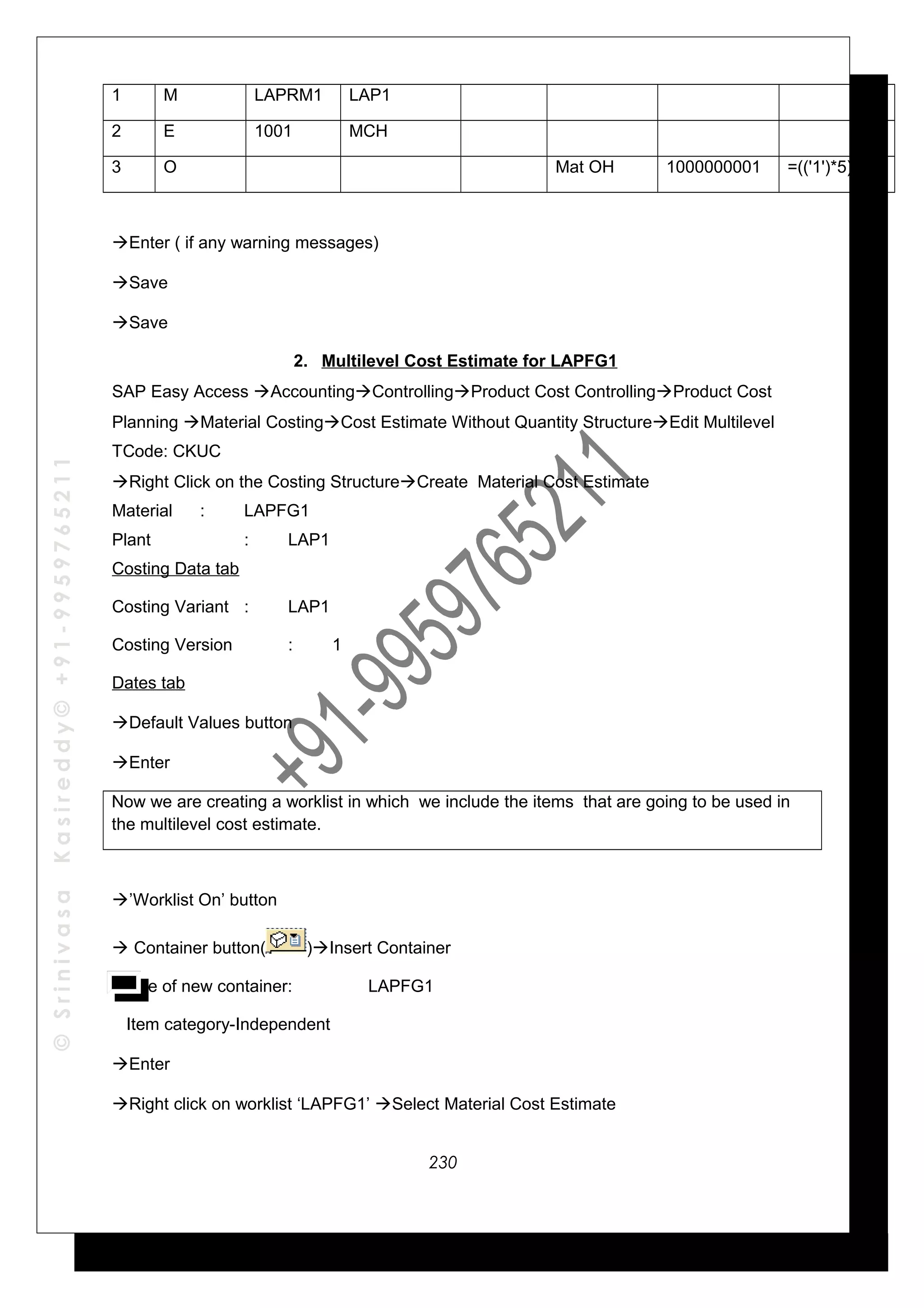 ©SrinivasaKasireddy©+91-9959765211
1 M LAPRM1 LAP1
2 E 1001 MCH
3 O Mat OH 1000000001 =(('1')*5)/100
Enter ( if any warning messages)
Save
Save
2. Multilevel Cost Estimate for LAPFG1
SAP Easy Access AccountingControllingProduct Cost ControllingProduct Cost
Planning Material CostingCost Estimate Without Quantity StructureEdit Multilevel
TCode: CKUC
Right Click on the Costing StructureCreate Material Cost Estimate
Material : LAPFG1
Plant : LAP1
Costing Data tab
Costing Variant : LAP1
Costing Version : 1
Dates tab
Default Values button
Enter
Now we are creating a worklist in which we include the items that are going to be used in
the multilevel cost estimate.
’Worklist On’ button
 Container button( )Insert Container
Name of new container: LAPFG1
Item category-Independent
Enter
Right click on worklist ‘LAPFG1’ Select Material Cost Estimate
230
 